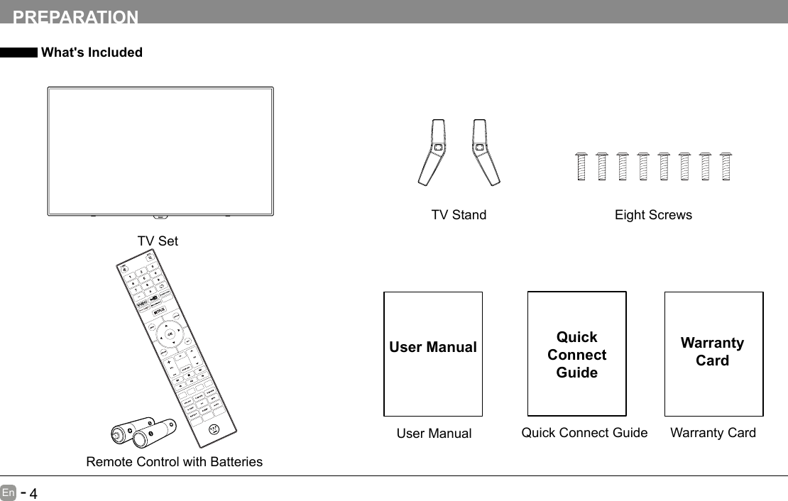      3En   -          4En   -   PREPARATION What's IncludedQuick Connect GuideQuickConnect GuideUser ManualUser ManualRemote Control with BatteriesWarranty CardWarranty CardTV SetTV Stand Eight Screws