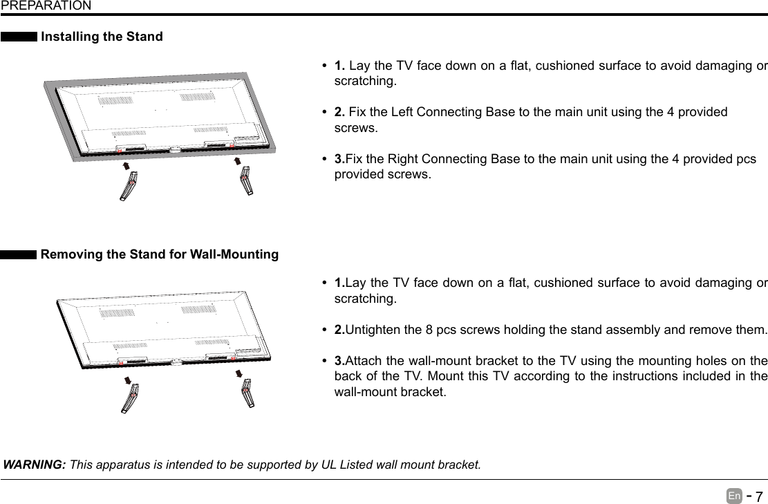       7En   -    Installing the StandWARNING: This apparatus is intended to be supported by UL Listed wall mount bracket. Removing the Stand for Wall-MountingPREPARATION&bull; 1.LaytheTVfacedownonaat,cushionedsurfacetoavoiddamaging or scratching.     &bull; 2.Fix the Left Connecting Base to the main unit using the 4 provided screws.&bull; 3.Fix the Right Connecting Base to the main unit using the 4 provided pcs provided screws. &bull; 1.LaytheTVfacedownonaat,cushionedsurfacetoavoiddamaging or scratching.&bull; 2.Untighten the 8 pcs screws holding the stand assembly and remove them.    &bull; 3.Attach the wall-mount bracket to the TV using the mounting holes on the back of the TV. Mount this TV according to the instructions included in the wall-mount bracket. 