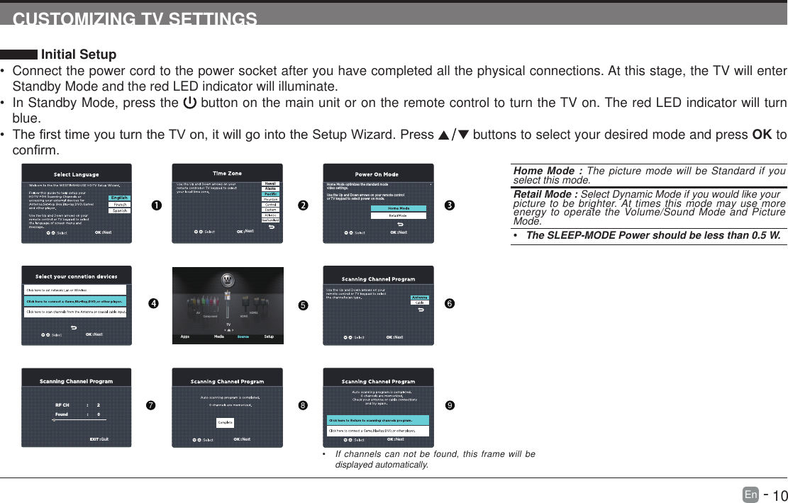       10En   -   CUSTOMIZING TV SETTINGS Initial Setup&bull; Connect the power cord to the power socket after you have completed all the physical connections. At this stage, the TV will enter Standby Mode and the red LED indicator will illuminate. &bull; In Standby Mode, press the   button on the main unit or on the remote control to turn the TV on. The red LED indicator will turn blue.&bull; ThersttimeyouturntheTVon,itwillgointotheSetupWizard.Press  buttons to select your desired mode and press OK to conrm.OK :NextOK :NextOK :NextScanning Channel ProgramRF CH                       :          2Found :           0   EXIT :QuitOK :NextOK :NextOK :NextHome Mode optimizes the standard modevideo settings.Use the Up and Down arrows on your remote controlor TV keypad to select power on mode.OK :NextHawaiiAlaska Apps Media SetupSourceTVHDMI1HDMI2ComponentAVHome Mode : The picture mode will be Standard if you select this mode.  Retail Mode : Select Dynamic Mode if you would like yourpicture to be brighter. At times this mode may use more energy to operate the Volume/Sound Mode and Picture Mode.&bull; The SLEEP-MODE Power should be less than 0.5 W.5789&bull; If channels can not be found, this frame will be displayed automatically. 