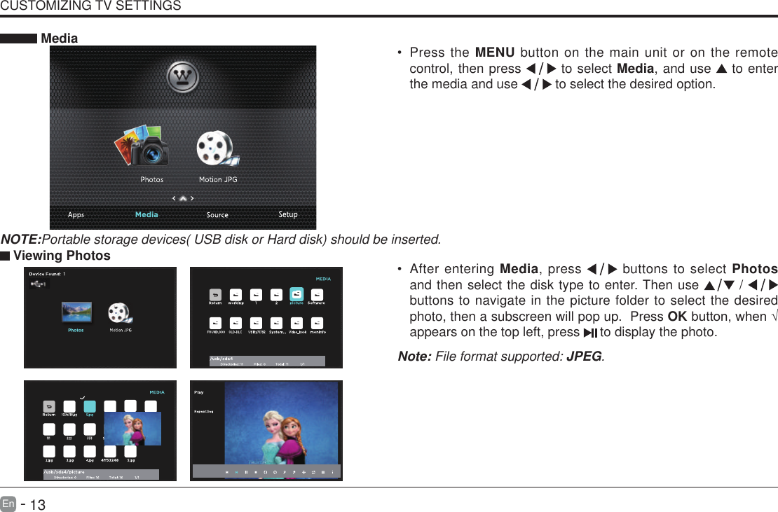       13En   -   &bull; After entering Media, press   buttons to select Photos and then select the disk type to enter. Then use   /   buttons to navigate in the picture folder to select the desired photo, then a subscreen will pop up.  Press OKbutton,when&radic;appears on the top left, press   to display the photo. MediaNOTE:Portable storage devices( USB disk or Hard disk) should be inserted.&bull; Press the MENU button on the main unit or on the remote control, then press   to select Media, and use  to enter the media and use   to select the desired option. Viewing PhotosNote: File format supported: JPEG. CUSTOMIZING TV SETTINGS