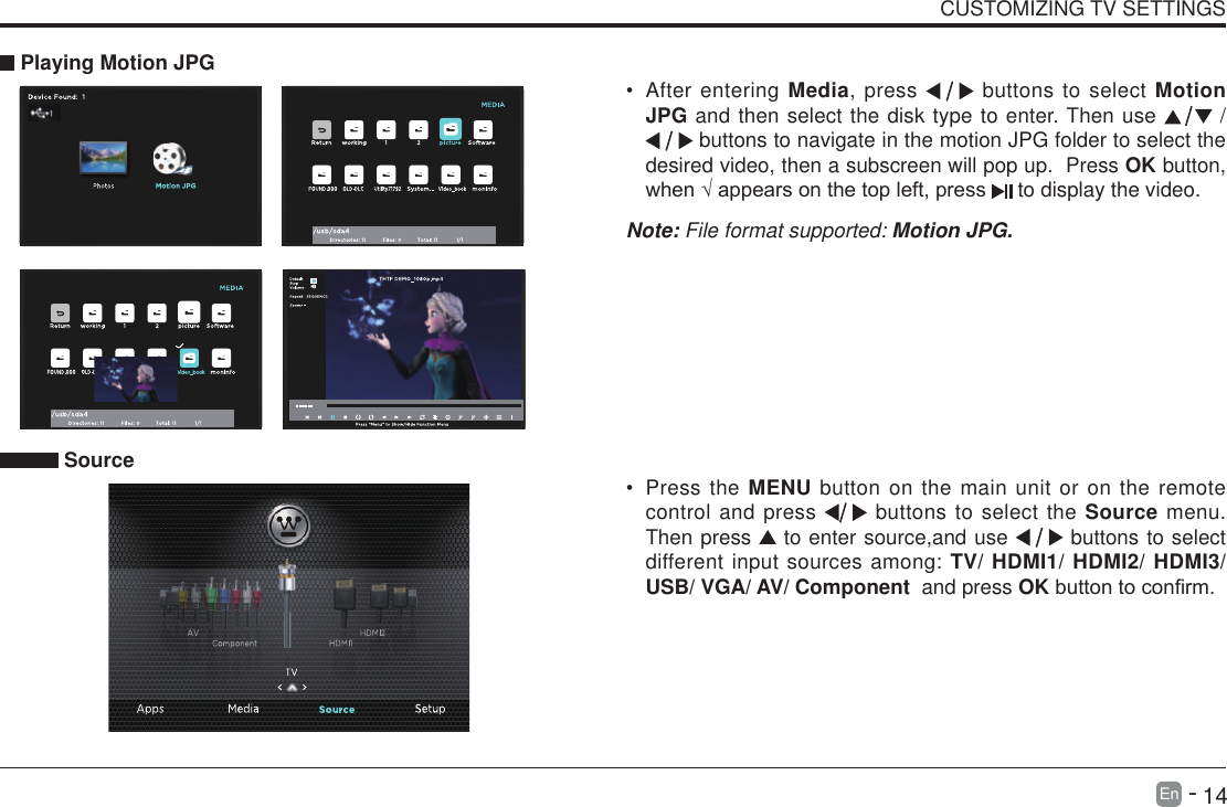       14En   -   CUSTOMIZING TV SETTINGS&bull; After entering Media, press   buttons to select Motion JPG and then select the disk type to enter. Then use   /  buttons to navigate in the motion JPG folder to select the desired video, then a subscreen will pop up.  Press OK button, when&radic;appearsonthetopleft,press  to display the video.     Playing Motion JPGNote: File format supported: Motion JPG. Source&bull; Press the MENU button on the main unit or on the remote control and press   buttons to select the Source menu. Then press   to enter source,and use   buttons to select different input sources among: TV/ HDMI1/ HDMI2/ HDMI3/ USB/ VGA/ AV/ Component  and press OKbuttontoconrm. 