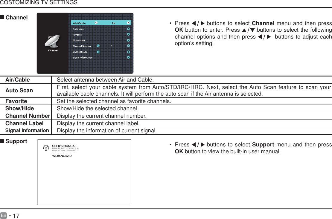       17En   -   COSTOMIZING TV SETTINGS&bull; Press   buttons to select Support menu and then press OK button to view the built-in user manual.      SupportAir/Cable Select antenna between Air and Cable. Auto Scan First, select your cable system from Auto/STD/IRC/HRC. Next, select the Auto Scan feature to scan your available cable channels. It will perform the auto scan if the Air antenna is selected.Favorite Set the selected channel as favorite channels.Show/Hide Show/Hide the selected channel.Channel Number Display the current channel number.Channel Label Display the current channel label.Signal Information Display the information of current signal.&bull; Press   buttons to select Channel menu and then press OK button to enter. Press   buttons to select the following channel options and then press    buttons to adjust each option&rsquo;s setting.  ChannelUSER&rsquo;S MANUALMANUEL DE L&rsquo;UTILISATEURMANUAL DEL USUARIOWE85NC4210