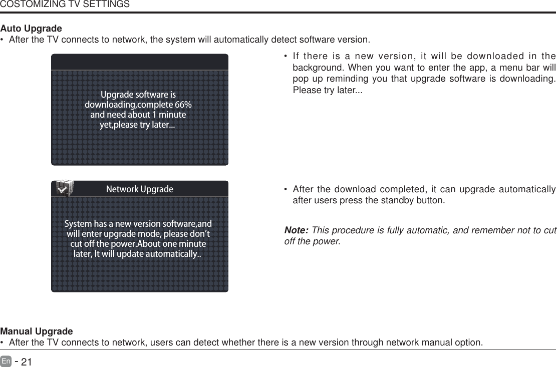       21En   -   &bull; If there is a new version, it will be downloaded in the background. When you want to enter the app, a menu bar will pop up reminding you that upgrade software is downloading. Please try later...&bull; After the download completed, it can upgrade automatically after users press the standby button.Note: This procedure is fully automatic, and remember not to cut off the power. Manual Upgrade&bull; After the TV connects to network, users can detect whether there is a new version through network manual option.  Auto Upgrade&bull; After the TV connects to network, the system will automatically detect software version. COSTOMIZING TV SETTINGSUpgrade software isdownloading,complete 66%and need about 1 minuteyet,please try later... System has a new version software,andwill enter upgrade mode, please don&rsquo;tcut o the power.About one minutelater, lt will update automatically.. Network Upgrade