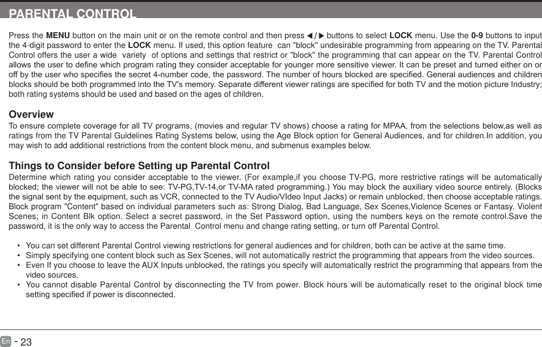       23En   -   PARENTAL CONTROLPress the MENU button on the main unit or on the remote control and then press   buttons to select LOCK menu. Use the 0-9 buttons to input the 4-digit password to enter the LOCK menu. If used, this option feature  can "block'' undesirable programming from appearing on the TV. Parental Control offers the user a wide  variety  of options and settings that restrict or "block'' the programming that can appear on the TV. Parental Control allowstheusertodenewhichprogramratingtheyconsideracceptableforyoungermoresensitiveviewer.Itcanbepresetandturnedeitheronoroffbytheuserwhospeciesthesecret4-numbercode,thepassword.Thenumberofhoursblockedarespecied.GeneralaudiencesandchildrenblocksshouldbebothprogrammedintotheTV'smemory.SeparatedifferentviewerratingsarespeciedforbothTVandthemotionpictureIndustry;both rating systems should be used and based on the ages of children.OverviewToensurecompletecoverageforallTVprograms,(moviesandregularTVshows)choosearatingforMPAA,fromtheselectionsbelow,aswellasratings from the TV Parental Guidelines Rating Systems below, using the Age Block option for General Audiences, and for children.In addition, you may wish to add additional restrictions from the content block menu, and submenus examples below.Things to Consider before Setting up Parental ControlDetermine which rating you consider acceptable to the viewer. (For example,if you choose TV-PG, more restrictive ratings will be automatically blocked;theviewerwillnotbeabletosee:TV-PG,TV-14,orTV-MAratedprogramming.)Youmayblocktheauxiliaryvideosourceentirely.(Blocksthesignalsentbytheequipment,suchasVCR,connectedtotheTVAudio/VIdeoInputJacks)orremainunblocked,thenchooseacceptableratings.Block program "Content" based on individual parameters such as: Strong Dialog, Bad Language, Sex Scenes,Violence Scenes or Fantasy. Violent Scenes; in Content Blk option. Select a secret password, in the Set Password option, using the numbers keys on the remote control.Save the password, it is the only way to access the Parental  Control menu and change rating setting, or turn off Parental Control.&bull; You can set different Parental Control viewing restrictions for general audiences and for children, both can be active at the same time.&bull; Simply specifying one content block such as Sex Scenes, will not automatically restrict the programming that appears from the video sources.&bull; Even If you choose to leave the AUX Inputs unblocked, the ratings you specify will automatically restrict the programming that appears from the video sources.&bull; You cannot disable Parental Control by disconnecting the TV from power. Block hours will be automatically reset to the original block time settingspeciedifpowerisdisconnected.