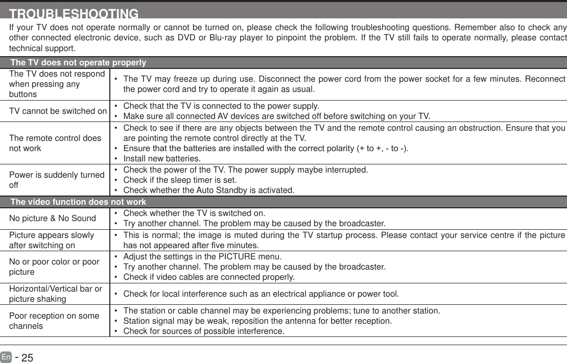       25En   -   TROUBLESHOOTINGIf your TV does not operate normally or cannot be turned on, please check the following troubleshooting questions. Remember also to check any other connected electronic device, such as DVD or Blu-ray player to pinpoint the problem. If the TV still fails to operate normally, please contact technical support.The TV does not operate properlyThe TV does not respond when pressing any buttons&bull; The TV may freeze up during use. Disconnect the power cord from the power socket for a few minutes. Reconnect the power cord and try to operate it again as usual.TV cannot be switched on &bull; Check that the TV is connected to the power supply.&bull; Make sure all connected AV devices are switched off before switching on your TV.The remote control does not work&bull; Check to see if there are any objects between the TV and the remote control causing an obstruction. Ensure that you are pointing the remote control directly at the TV.&bull; Ensurethatthebatteriesareinstalledwiththecorrectpolarity(+to+,-to-).&bull; Install new batteries. Power is suddenly turned off&bull; Check the power of the TV. The power supply maybe interrupted.&bull; Check if the sleep timer is set.&bull; Check whether the Auto Standby is activated. The video function does not workNo picture &amp; No Sound &bull; Check whether the TV is switched on.&bull; Try another channel. The problem may be caused by the broadcaster.Picture appears slowly after switching on&bull; This is normal; the image is muted during the TV startup process. Please contact your service centre if the picture hasnotappearedafterveminutes.No or poor color or poor picture&bull; Adjust the settings in the PICTURE menu.&bull; Try another channel. The problem may be caused by the broadcaster.&bull; Check if video cables are connected properly.Horizontal/Vertical bar or picture shaking &bull; Check for local interference such as an electrical appliance or power tool.Poor reception on some channels&bull; The station or cable channel may be experiencing problems; tune to another station.&bull; Station signal may be weak, reposition the antenna for better reception.&bull; Check for sources of possible interference.