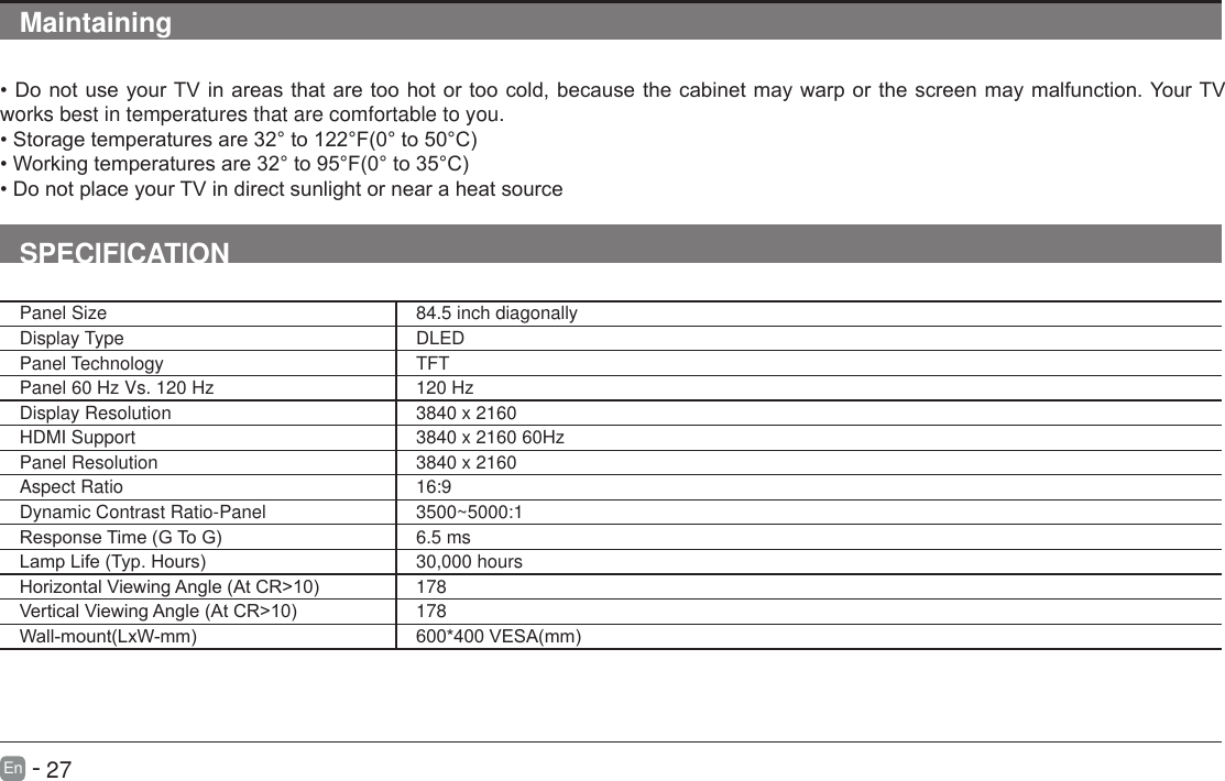       27En   -   Maintaining&bull;DonotuseyourTVinareasthataretoohotortoocold,becausethecabinetmaywarporthescreenmaymalfunction.YourTVworks best in temperatures that are comfortable to you.&bull;Storagetemperaturesare32&deg;to122&deg;F(0&deg;to50&deg;C)&bull;Workingtemperaturesare32&deg;to95&deg;F(0&deg;to35&deg;C)&bull;DonotplaceyourTVindirectsunlightornearaheatsourceSPECIFICATIONPanel Size 84.5 inch diagonally Display Type DLEDPanel Technology  TFTPanel 60 Hz Vs. 120 Hz 120 HzDisplay Resolution  3840 x 2160HDMI Support 3840 x 2160 60HzPanel Resolution  3840 x 2160Aspect Ratio 16:9Dynamic Contrast Ratio-Panel 3500~5000:1ResponseTime(GToG) 6.5 msLampLife(Typ.Hours) 30,000 hoursHorizontalViewingAngle(AtCR>10) 178VerticalViewingAngle(AtCR>10) 178Wall-mount(LxW-mm) 600*400VESA(mm)