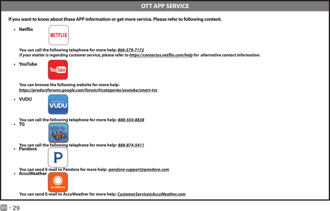       29En   -    If you want to know about these APP information or get more service. Please refer to following content.&bull; Netix          You can call the following telephone for more help: 866-579-7172         If your matter is regarding customer service, please refer to https://contactus.netix.com/help for  alternative contact information.&bull; YouTube          You can browse the following website for more help:         https://productforums.google.com/forum/#!categories/youtube/smart-tvs&bull; VUDU          You can call the following telephone for more help: 888-554-8838&bull; TG          You can call the following telephone for more help: 888-874-5411&bull; Pandora          You can send E-mail to Pandora for more help: pandora-support@pandora.com&bull; AccuWeather          You can send E-mail to AccuWeather for more help: CustomerService@AccuWeather.com  OTT APP SERVICE