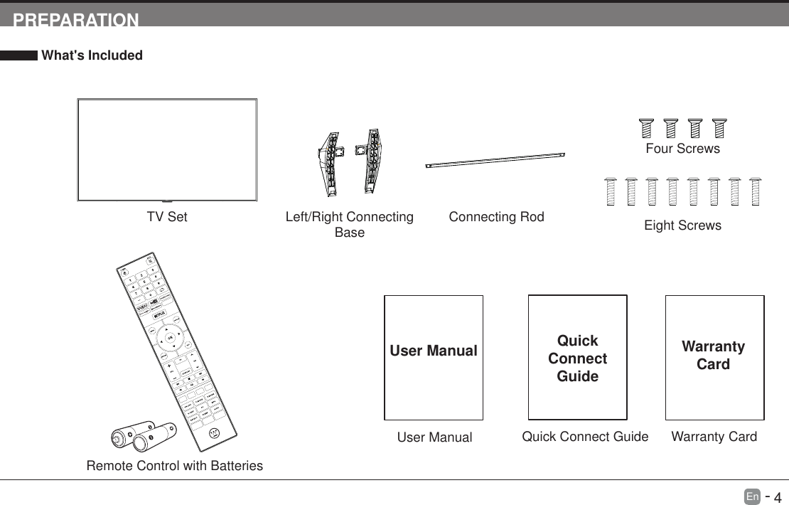       4En   -   PREPARATION What's IncludedTV SetQuick Connect GuideQuickConnect GuideUser ManualUser ManualRemote Control with BatteriesLeft/Right Connecting Base Connecting RodFour ScrewsEight ScrewsWarranty CardWarranty Card