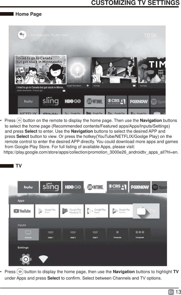 13CUSTOMIZING TV SETTINGSHome PageTV&bull; Press   button to display the home page, then use the Navigation buttons to highlight TV under Apps and press SelectWRFRQ&iquest;UP6HOHFWEHWZHHQ&amp;KDQQHOVDQG79RSWLRQV &bull; Press   button on the remote to display the home page. Then use the Navigation buttonsWRVHOHFWWKHKRPHSDJH5HFRPPHQGHGFRQWHQWV)HDWXUHGDSSV$SSV,QSXWV6HWWLQJV    and press Select to enter. Use the Navigation buttons to select the desired APP and    press Select EXWWRQWRYLHZ2USUHVVWKHKRWNH\<RX7XEH1(7)/,;*RROJH3OD\RQWKH    remote control to enter the desired APP directly. You could download more apps and games        from Google Play Store. For full listing of available Apps, please visit:   https://play.google.com/store/apps/collection/promotion_3000e26_androidtv_apps_all?hl=en. 