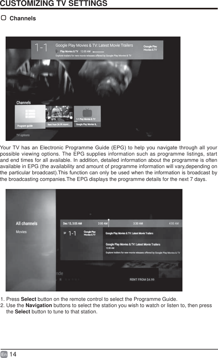 14CUSTOMIZING TV SETTINGS<RXU79KDVDQ(OHFWURQLF3URJUDPPH*XLGH(3*WRKHOS\RXQDYLJDWHWKURXJKDOO\RXUpossible viewing options. The EPG supplies information such as programme listings, start and end times for all available. In addition, detailed information about the programme is often available in EPG (the availability and amount of programme information will vary,depending on WKHSDUWLFXODUEURDGFDVW7KLVIXQFWLRQFDQRQO\EHXVHGZKHQWKHLQIRUPDWLRQLVEURDGFDVWE\the broadcasting companies.The EPG displays the programme details for the next 7 days.Channels 1. Press Select button on the remote control to select the Programme Guide.2. Use the Navigation buttons to select the station you wish to watch or listen to, then press     the Select button to tune to that station.