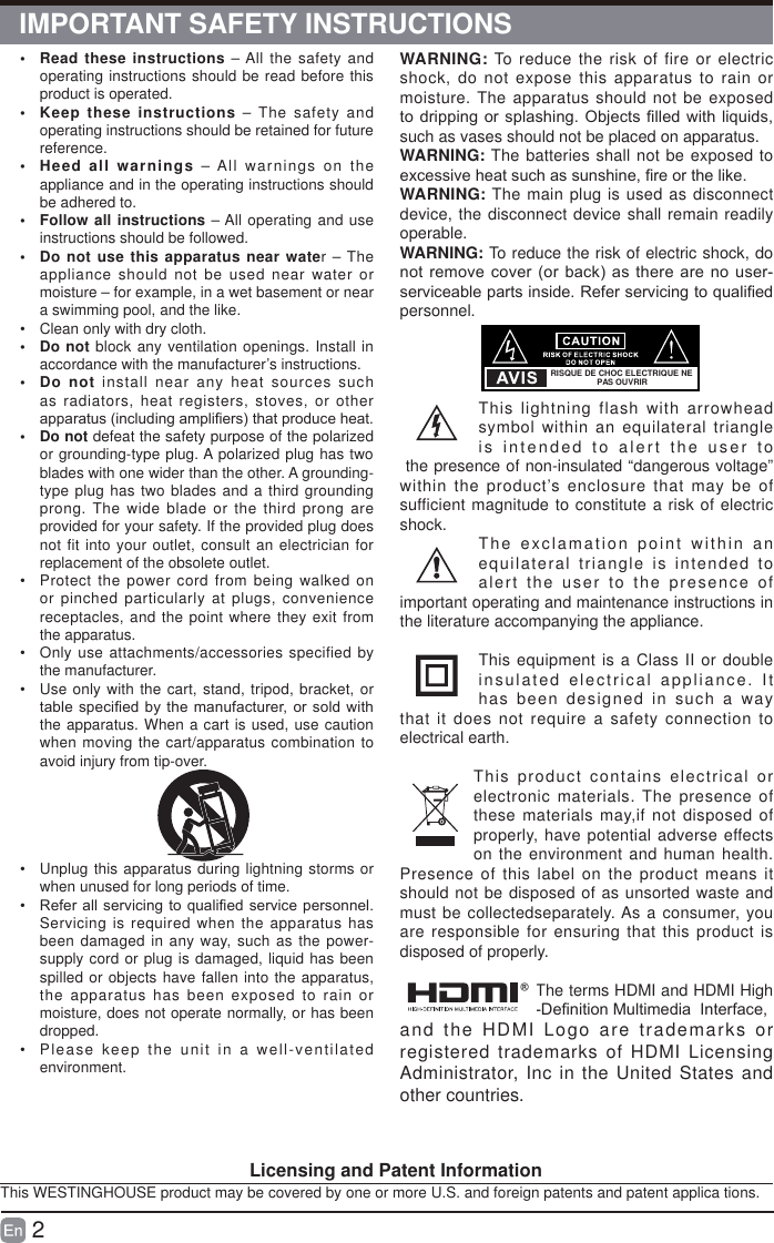 2&bull;  Read these instructions &ndash; All the safety and operating instructions should be read before this product is operated. &bull;  Keep these instructions &ndash; The safety and operating instructions should be retained for future reference. &bull;  Heed all warnings &ndash; All warnings on the appliance and in the operating instructions should be adhered to. &bull;  Follow all instructions &ndash; All operating and use instructions should be followed. &bull;  Do not use this apparatus near water &ndash; The appliance should not be used near water or moisture &ndash; for example, in a wet basement or near a swimming pool, and the like.&bull;  Clean only with dry cloth.&bull; Do not block any ventilation openings. Install in accordance with the manufacturer&rsquo;s instructions.&bull; Do not install near any heat sources such as radiators, heat registers, stoves, or other DSSDUDWXVLQFOXGLQJDPSOL&iquest;HUVWKDWSURGXFHKHDW&bull; Do not defeat the safety purpose of the polarized or grounding-type plug. A polarized plug has two blades with one wider than the other. A grounding-type plug has two blades and a third grounding prong. The wide blade or the third prong are provided for your safety. If the provided plug does not fit into your outlet, consult an electrician for replacement of the obsolete outlet.&bull;  Protect the power cord from being walked on or pinched particularly at plugs, convenience receptacles, and the point where they exit from the apparatus.&bull;  Only use attachments/accessories specified by the manufacturer.&bull;  Use only with the cart, stand, tripod, bracket, or WDEOHVSHFL&iquest;HGE\ WKHPDQXIDFWXUHURU VROGZLWKthe apparatus. When a cart is used, use caution when moving the cart/apparatus combination to avoid injury from tip-over. &bull;  Unplug this apparatus during lightning storms or when unused for long periods of time.&bull;  5HIHUDOOVHUYLFLQJ WRTXDOL&iquest;HGVHUYLFHSHUVRQQHOServicing is required when the apparatus has been damaged in any way, such as the power-supply cord or plug is damaged, liquid has been spilled or objects have fallen into the apparatus, the apparatus has been exposed to rain or moisture, does not operate normally, or has been dropped.&bull;  Please keep the unit in a well-ventilated environment.WARNING: To reduce the risk of fire or electric shock, do not expose this apparatus to rain or moisture. The apparatus should not be exposed WRGULSSLQJRUVSODVKLQJ 2EMHFWV&iquest;OOHGZLWKOLTXLGVsuch as vases should not be placed on apparatus. WARNING: The batteries shall not be exposed to H[FHVVLYHKHDWVXFKDVVXQVKLQH&iquest;UHRUWKHOLNHWARNING: The main plug is used as disconnect device, the disconnect device shall remain readily operable.WARNING: To reduce the risk of electric shock, do QRWUHPRYHFRYHURU EDFNDVWKHUHDUHQR XVHUVHUYLFHDEOHSDUWVLQVLGH5HIHUVHUYLFLQJWRTXDOL&iquest;HGpersonnel.This lightning flash with arrowhead symbol within an equilateral triangle is intended to alert the user to the presence of non-insulated &ldquo;dangerous voltage&rdquo; within the product&rsquo;s enclosure that may be of sufficient magnitude to constitute a risk of electric shock. The exclamation point within an equilateral triangle is intended to alert the user to the presence of important operating and maintenance instructions in the literature accompanying the appliance. This equipment is a Class II or double insulated electrical appliance. It has been designed in such a way that it does not require a safety connection to electrical earth.This product contains electrical or electronic materials. The presence of these materials may,if not disposed of properly, have potential adverse effects on the environment and human health. Presence of this label on the product means it should not be disposed of as unsorted waste and must be collectedseparately. As a consumer, you are responsible for ensuring that this product is disposed of properly.The terms HDMI and HDMI High 'H&iquest;QLWLRQ0XOWLPHGLD,QWHUIDFHand the HDMI Logo are trademarks or registered trademarks of HDMI Licensing Administrator, Inc in the United States and other countries.RISQUE DE CHOC ELECTRIQUE NE PAS OUVRIR                                     Licensing and Patent InformationThis WESTINGHOUSE product may be covered by one or more U.S. and foreign patents and patent applica tions.IMPORTANT SAFETY INSTRUCTIONS