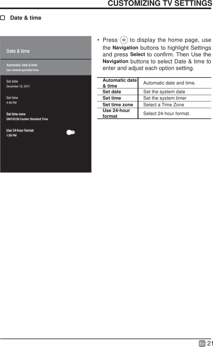 21CUSTOMIZING TV SETTINGSDate &amp; timeAutomatic date &amp; time Automatic date and time.Set date Set the system dateSet time Set the system timerSet time zone Select a Time ZoneUse 24-hour format Select 24-hour format.&bull; Press   to display the home page, use the Navigation buttons to highlight Settings and press SelectWRFRQ&iquest;UP7KHQ8VHWKHNavigation buttons to select Date &amp; time to enter and adjust each option setting.