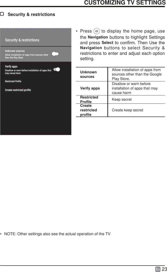 23CUSTOMIZING TV SETTINGSSecurity &amp; restrictionsUnknown sourcesAllow installation of apps from sources other than the Google Play Store.Verify apps Disallow or warn before installation of apps that may cause harmRestricted 3UR&iquest;OH Keep secretCreate restricted SUR&iquest;OHCreate keep secret&bull; Press   to display the home page, use the Navigation buttons to highlight Settings and press SelectWRFRQ&iquest;UP7KHQ8VHWKHNavigation buttons to select Security &amp; restrictions to enter and adjust each option setting.&bull;  NOTE: Other settings also see the actual operation of the TV