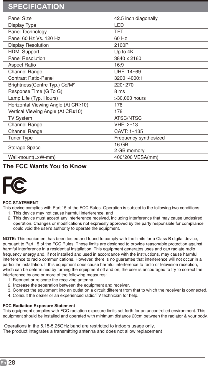 28Panel Size 42.5 inch diagonally Display Type LEDPanel Technology  TFTPanel 60 Hz Vs. 120 Hz 60 HzDisplay Resolution  2160PHDMI Support Up to 4KPanel Resolution  3840 x 2160Aspect Ratio 16:9Channel Range UHF: 14~69Contrast Ratio-Panel 3200~4000:1Brightness(Centre Typ.) Cd/M&sup2;     220~270Response Time (G To G) 8 msLamp Life (Typ. Hours) >30,000 hoursHorizontal Viewing $QJOH$W&amp;5 178Vertical Viewing $QJOH$W&amp;5 178TV System ATSC/NTSCChannel Range VHF: 2~13Channel Range CAVT: 1~135Tuner Type Frequency synthesizedStorage Space 16 GB2 GB memoryWall-mount(LxW-mm) 400*200 VESA(mm)SPECIFICATIONThe FCC Wants You to KnowFCC STATEMENTThis device complies with Part 15 of the FCC Rules. Operation is subject to the following two conditions:1. This device may not cause harmful interference, and2. This device must accept any interference received, including interference that may cause undesired could void the user's authority to operate the equipment.NOTE: This equipment has been tested and found to comply with the limits for a Class B digital device, pursuant to Part 15 of the FCC Rules. These limits are designed to provide reasonable protection against harmful interference in a residential installation. This equipment generates uses and can radiate radio frequency energy and, if not installed and used in accordance with the instructions, may cause harmful interference to radio communications. However, there is no guarantee that interference will not occur in a particular installation. If this equipment does cause harmful interference to radio or television reception, which can be determined by turning the equipment off and on, the user is encouraged to try to correct the interference by one or more of the following measures:1. Reorient or relocate the receiving antenna.2. Increase the separation between the equipment and receiver.3. Connect the equipment into an outlet on a circuit different from that to which the receiver is connected.4. Consult the dealer or an experienced radio/TV technician for help.FCC Radiation Exposure StatementThis equipment complies with FCC radiation exposure limits set forth for an uncontrolled environment. This equipment should be installed and operated with minimum distance 20cm between the radiator &amp; your body.  Operations in the 5.15-5.25GHz band are restricted to indoors usage only.The product integrates a transmitting antenna and does not allow replacement 