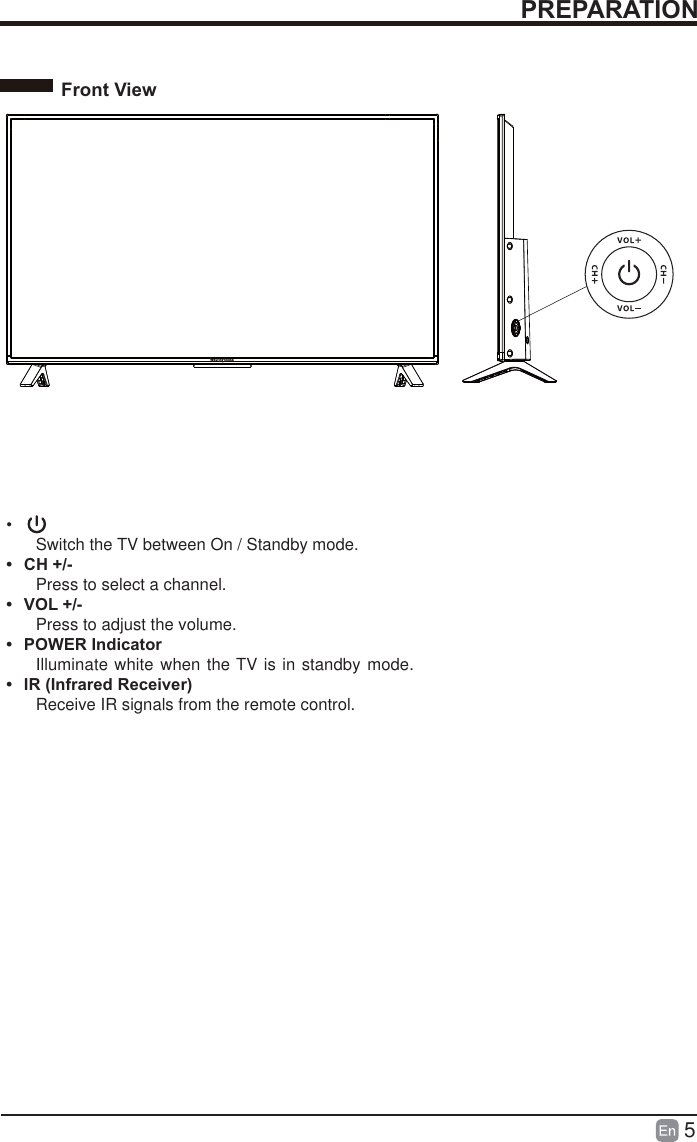 5PREPARATIONFront View&bull;  Switch the TV between On / Standby mode.&bull; CH +/-Press to select a channel.&bull; VOL +/-Press to adjust the volume.&bull; POWER IndicatorIlluminate white  when the TV is in standby mode.&bull;  IR (Infrared Receiver)Receive IR signals from the remote control.