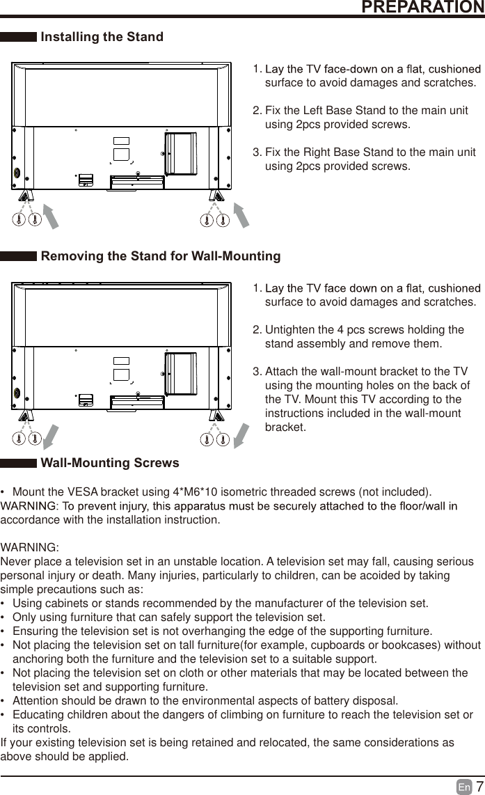 7 Installing the Stand1. surface to avoid damages and scratches.2. Fix the Left Base Stand to the main unit using 2pcs provided screws.3. Fix the Right Base Stand to the main unit using 2pcs provided screws. Removing the Stand for Wall-Mounting1. surface to avoid damages and scratches.2. Untighten the 4 pcs screws holding the stand assembly and remove them.    3. Attach the wall-mount bracket to the TV using the mounting holes on the back of the TV. Mount this TV according to the instructions included in the wall-mount bracket.  Wall-Mounting Screws&bull;  Mount the VESA bracket using 4*M6*10 isometric threaded screws (not included). accordance with the installation instruction.WARNING: Never place a television set in an unstable location. A television set may fall, causing serious personal injury or death. Many injuries, particularly to children, can be acoided by taking simple precautions such as:&bull;  Using cabinets or stands recommended by the manufacturer of the television set.&bull;  Only using furniture that can safely support the television set.&bull;  Ensuring the television set is not overhanging the edge of the supporting furniture.&bull;  Not placing the television set on tall furniture(for example, cupboards or bookcases) without anchoring both the furniture and the television set to a suitable support.&bull;  Not placing the television set on cloth or other materials that may be located between the television set and supporting furniture.&bull;  Attention should be drawn to the environmental aspects of battery disposal.&bull;  Educating children about the dangers of climbing on furniture to reach the television set or its controls.If your existing television set is being retained and relocated, the same considerations as above should be applied.PREPARATION