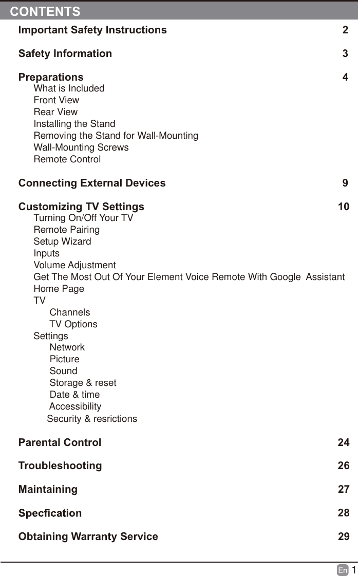 1Important Safety Instructions                                                           2          Safety Information                                                                             392426272829Preparations                                                                                       4What is IncludedFront ViewRear ViewInstalling the Stand Removing the Stand for Wall-MountingWall-Mounting ScrewsRemote Control Connecting External Devices                                                           Customizing TV Settings                                                                 10Turning On/Off Your TV                                                                      Remote Pairing                                                                                  Setup Wizard                                                                                   Inputs                                                                                              Volume Adjustment                                                                          Get The Most Out Of Your Element Voice Remote With Google  Assistant                                                                                               Home Page                                                                                      TV                                                                                              Channels                                                                                              TV Options                                                                                       Settings                                                                                              Network                                                                                              Picture                                                                                              Sound                                                                                              Storage &amp; reset                                                                                      Date &amp; time                                                                                            Accessibility                                                                                          Security &amp; resrictions                                                                       Parental Control                                                                                Troubleshooting                                                                                Maintaining                                                                                        Obtaining Warranty Service                                                              CONTENTS
