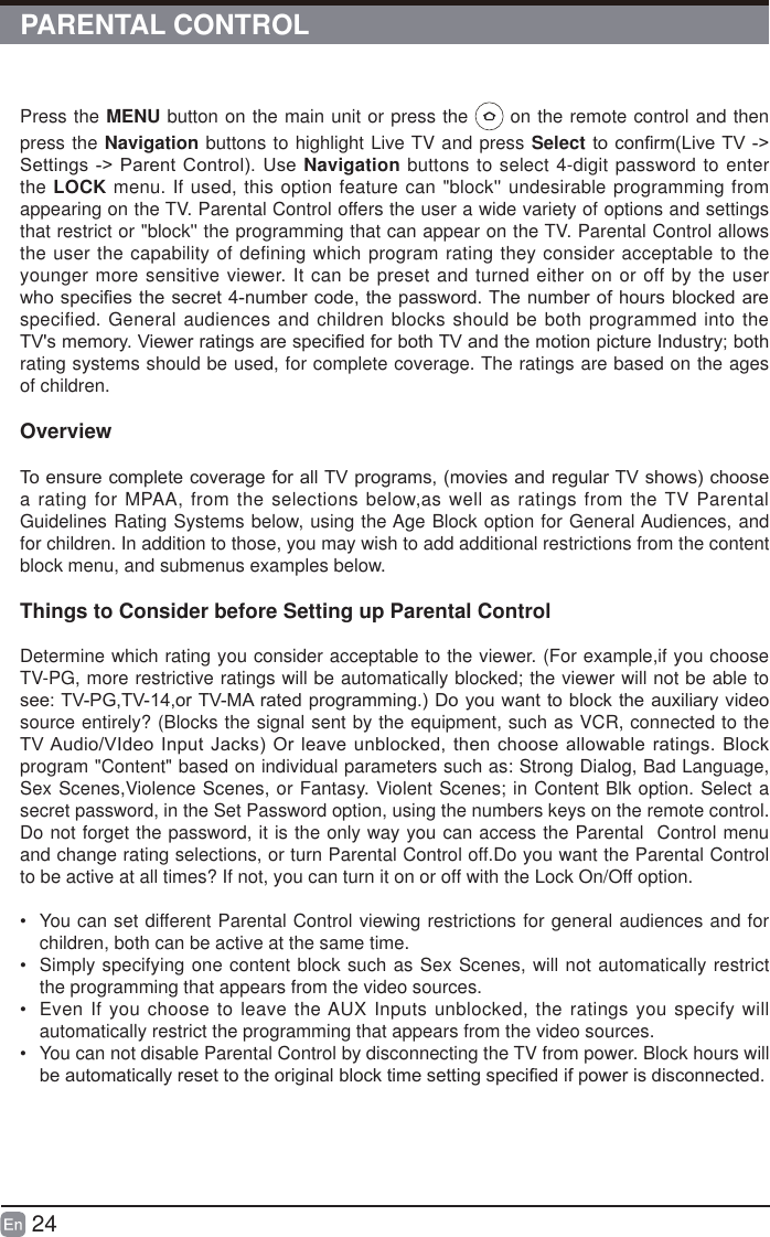 24PARENTAL CONTROLPress the MENU button on the main unit or press the   on the remote control and then press the Navigation buttons to highlight Live TV and press SelectWRFRQ&iquest;UP/LYH79 !6HWWLQJV!3DUHQW&amp;RQWURO8VHNavigation buttons to select 4-digit password to enter the LOCK menu. If used, this option feature can "block'' undesirable programming from appearing on the TV. Parental Control offers the user a wide variety of options and settings that restrict or "block'' the programming that can appear on the TV. Parental Control allows the user the capability of defining which program rating they consider acceptable to the younger more sensitive viewer. It can be preset and turned either on or off by the user ZKRVSHFL&iquest;HVWKHVHFUHWQXPEHUFRGHWKHSDVVZRUG7KHQXPEHURIKRXUVEORFNHGDUHspecified. General audiences and children blocks should be both programmed into the 79VPHPRU\9LHZHUUDWLQJVDUHVSHFL&iquest;HGIRUERWK79DQGWKHPRWLRQSLFWXUH,QGXVWU\ERWKrating systems should be used, for complete coverage. The ratings are based on the ages of children.Overview7RHQVXUHFRPSOHWHFRYHUDJHIRUDOO79SURJUDPVPRYLHVDQGUHJXODU79VKRZVFKRRVHa rating for MPAA, from the selections below,as well as ratings from the TV Parental Guidelines Rating Systems below, using the Age Block option for General Audiences, and for children. In addition to those, you may wish to add additional restrictions from the content block menu, and submenus examples below.Things to Consider before Setting up Parental ControlDetermine which rating you consider acceptable to the viewer. (For example,if you choose TV-PG, more restrictive ratings will be automatically blocked; the viewer will not be able to VHH793*79RU790$UDWHGSURJUDPPLQJ'R\RXZDQWWREORFNWKHDX[LOLDU\YLGHRsource entirely? (Blocks the signal sent by the equipment, such as VCR, connected to the 79$XGLR9,GHR,QSXW-DFNV2UOHDYHXQEORFNHGWKHQFKRRVHDOORZDEOHUDWLQJV%ORFNprogram "Content" based on individual parameters such as: Strong Dialog, Bad Language, Sex Scenes,Violence Scenes, or Fantasy. Violent Scenes; in Content Blk option. Select a secret password, in the Set Password option, using the numbers keys on the remote control.Do not forget the password, it is the only way you can access the Parental  Control menu and change rating selections, or turn Parental Control off.Do you want the Parental Control to be active at all times? If not, you can turn it on or off with the Lock On/Off option.&bull;  You can set different Parental Control viewing restrictions for general audiences and for children, both can be active at the same time.&bull;  Simply specifying one content block such as Sex Scenes, will not automatically restrict the programming that appears from the video sources.&bull;  Even If you choose to leave the AUX Inputs unblocked, the ratings you specify will automatically restrict the programming that appears from the video sources.&bull;  You can not disable Parental Control by disconnecting the TV from power. Block hours will EHDXWRPDWLFDOO\UHVHWWRWKHRULJLQDOEORFNWLPHVHWWLQJVSHFL&iquest;HGLISRZHULVGLVFRQQHFWHG