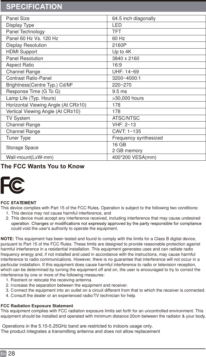 28Panel Size 64.5 inch diagonally Display Type LEDPanel Technology  TFTPanel 60 Hz Vs. 120 Hz 60 HzDisplay Resolution  2160PHDMI Support Up to 4KPanel Resolution  3840 x 2160Aspect Ratio 16:9Channel Range UHF: 14~69Contrast Ratio-Panel 3200~4000:1Brightness(Centre Typ.) Cd/M&sup2;     220~270Response Time (G To G) 9.5 msLamp Life (Typ. Hours) >30,000 hoursHorizontal Viewing $QJOH$W&amp;5 178Vertical Viewing $QJOH$W&amp;5 178TV System ATSC/NTSCChannel Range VHF: 2~13Channel Range CAVT: 1~135Tuner Type Frequency synthesizedStorage Space 16 GB2 GB memoryWall-mount(LxW-mm) 400*200 VESA(mm)SPECIFICATIONThe FCC Wants You to KnowFCC STATEMENTThis device complies with Part 15 of the FCC Rules. Operation is subject to the following two conditions:1. This device may not cause harmful interference, and2. This device must accept any interference received, including interference that may cause undesired could void the user's authority to operate the equipment.NOTE: This equipment has been tested and found to comply with the limits for a Class B digital device, pursuant to Part 15 of the FCC Rules. These limits are designed to provide reasonable protection against harmful interference in a residential installation. This equipment generates uses and can radiate radio frequency energy and, if not installed and used in accordance with the instructions, may cause harmful interference to radio communications. However, there is no guarantee that interference will not occur in a particular installation. If this equipment does cause harmful interference to radio or television reception, which can be determined by turning the equipment off and on, the user is encouraged to try to correct the interference by one or more of the following measures:1. Reorient or relocate the receiving antenna.2. Increase the separation between the equipment and receiver.3. Connect the equipment into an outlet on a circuit different from that to which the receiver is connected.4. Consult the dealer or an experienced radio/TV technician for help.FCC Radiation Exposure StatementThis equipment complies with FCC radiation exposure limits set forth for an uncontrolled environment. This equipment should be installed and operated with minimum distance 20cm between the radiator &amp; your body. Operations in the 5.15-5.25GHz band are restricted to indoors usage only.The product integrates a transmitting antenna and does not allow replacement 