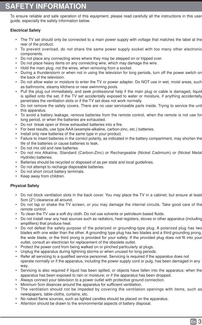 3To ensure reliable and safe operation of this equipment, please read carefully all the instructions in this user guide, especially the safety information below.Electrical Safety &bull;  The TV set should only be connected to a main power supply with voltage that matches the label at the rear of the product.&bull;  To prevent overload, do not share the same power supply socket with too many other electronic components.&bull;  Do not place any connecting wires where they may be stepped on or tripped over.&bull;  Do not place heavy items on any connecting wire, which may damage the wire.&bull;  Hold the main plug, not the wires, when removing from a socket.&bull;  During a thunderstorm or when not in using the television for long periods, turn off the power switch on the back of the television.&bull;  Do not allow water or moisture to enter the TV or power adapter. Do NOT use in wet, moist areas, such as bathrooms, steamy kitchens or near swimming pools.&bull;  Pull the plug out immediately, and seek professional help if the main plug or cable is damaged, liquid is spilled onto the set, if the TV set accidentally exposed to water or moisture, if anything accidentally penetrates the ventilation slots or if the TV set does not work normally.&bull;  Do not remove the safety covers. There are no user serviceable parts inside. Trying to service the unit this apparatus.&bull;  To avoid a battery leakage, remove batteries from the remote control, when the remote is not use for long period, or when the batteries are exhausted.&bull;  'RQRWEUHDNRSHQRUWKURZH[KDXVWHGEDWWHULHVLQWRD&iquest;UH&bull;  )RUEHVWUHVXOWVXVHW\SH$$$H[DPSOHDONDOLQHFDUERQ]LQFHWFEDWWHULHV&bull;  Install only new batteries of the same type in your product.&bull;  Failure to insert batteries in the correct polarity, as indicated in the battery compartment, may shorten the life of the batteries or cause batteries to leak.&bull;  Do not mix old and new batteries.&bull;  'RQRWPL[$ONDOLQH 6WDQGDUG&amp;DUERQ=LQFRU 5HFKDUJHDEOH1LFNHO&amp;DGPLXPRU 1LFNHO0HWDO+\GULGHEDWWHULHV&bull;  Batteries should be recycled or disposed of as per state and local guidelines.&bull;  Do not attempt to recharge disposable batteries.&bull;  Do not short circuit battery terminals.&bull;  Keep away from children.Physical Safety &bull;  Do not block ventilation slots in the back cover. You may place the TV in a cabinet, but ensure at least FPFOHDUDQFHDOODURXQG&bull;  Do not tap or shake the TV screen, or you may damage the internal circuits. Take good care of the remote control.&bull;  7RFOHDQWKH79XVHDVRIWGU\FORWK'RQRWXVHVROYHQWVRUSHWUROHXPEDVHG&Agrave;XLGV&bull;  Do not install near any heat sources such as radiators, heat registers, stoves or other apparatus (including DPSOL&iquest;HUVWKDWSURGXFHKHDW&bull;  Do not defeat the safety purpose of the polarized or grounding-type plug. A polarized plug has two blades with one wider than the other. A grounding type plug has two blades and a third grounding prong, WKHZLGHEODGHRUWKHWKLUGSURQJLVSURYLGHGIRU\RXUVDIHW\,IWKHSURYLGHGSOXJGRHVQRW&iquest;WLQWR\RXUoutlet, consult an electrician for replacement of the obsolete outlet. &bull;  Protect the power cord from being walked on or pinched particularly at plugs. &bull;  Unplug the apparatus during lightning storms or when unused for long periods.&bull;  5HIHUDOOVHUYLFLQJWRDTXDOL&iquest;HGVHUYLFHSHUVRQQHO6HUYLFLQJLVUHTXLUHGLIWKHDSSDUDWXVGRHVQRWoperate normally or if the apparatus, including the power supply cord or pulg, has been damaged in any way.&bull;  Servicing is also required if liquid has been spilled, or objects have fallen into the apparatus; when the apparatus has been exposed to rain or moisture; or if the apparatus has been dropped.&bull;  Always connect your television to a power outlet with protective ground connection.&bull;  0LQLPXPFPGLVDQFHVDURXQGWKHDSSDUDWXVIRUVXI&iquest;FLHQWYHQWLODWLRQ&bull;  The ventilation should not be impeded by covering the ventilation openings with items, such as newspapers, table-cloths, curtains, etc.&bull;  1RQDNHG&Agrave;DPHVRXUFHVVXFKDVOLJKWHGFDQGOHVVKRX,GEHSODFHGRQWKHDSSDUDWXV&bull;  Attention shouId be drawn to the environmental aspects of battery disposal.SAFETY INFORMATION 
