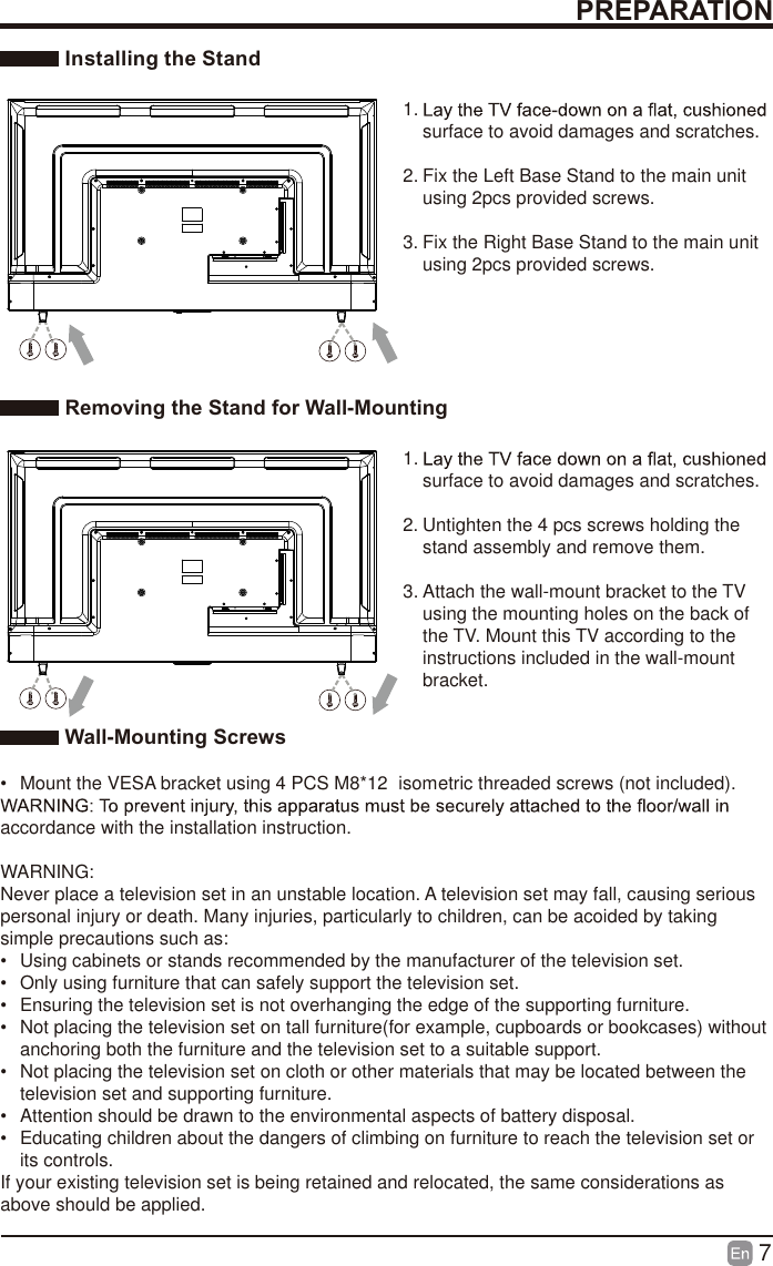 7 Installing the Stand1. surface to avoid damages and scratches.2. Fix the Left Base Stand to the main unit using 2pcs provided screws.3. Fix the Right Base Stand to the main unit using 2pcs provided screws. Removing the Stand for Wall-Mounting1. surface to avoid damages and scratches.2. Untighten the 4 pcs screws holding the stand assembly and remove them.    3. Attach the wall-mount bracket to the TV using the mounting holes on the back of the TV. Mount this TV according to the instructions included in the wall-mount bracket.  Wall-Mounting Screws&bull;  Mount the VESA bracket using 4 PCS M8*12 isometric threaded screws (not included). accordance with the installation instruction.WARNING: Never place a television set in an unstable location. A television set may fall, causing serious personal injury or death. Many injuries, particularly to children, can be acoided by taking simple precautions such as:&bull;  Using cabinets or stands recommended by the manufacturer of the television set.&bull;  Only using furniture that can safely support the television set.&bull;  Ensuring the television set is not overhanging the edge of the supporting furniture.&bull;  Not placing the television set on tall furniture(for example, cupboards or bookcases) without anchoring both the furniture and the television set to a suitable support.&bull;  Not placing the television set on cloth or other materials that may be located between the television set and supporting furniture.&bull;  Attention should be drawn to the environmental aspects of battery disposal.&bull;  Educating children about the dangers of climbing on furniture to reach the television set or its controls.If your existing television set is being retained and relocated, the same considerations as above should be applied.PREPARATION