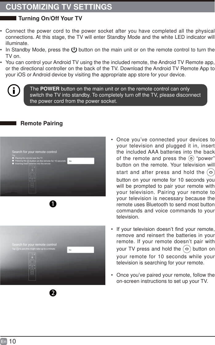 10CUSTOMIZING TV SETTINGSTurning On/Off Your TV&bull;  Connect the power cord to the power socket after you have completed all the physical connections. At this stage, the TV will enter Standby Mode and the white LED indicator will illuminate. &bull;  In Standby Mode, press the   button on the main unit or on the remote control to turn the TV on.&bull;  You can control your Android TV using the the included remote, the Android TV Remote app, or the directional controller on the back of the TV. Download the Android TV Remote App to your iOS or Android device by visiting the appropriate app store for your device.The POWER button on the main unit or on the remote control can only switch the TV into standby. To completely turn off the TV, please disconnect the power cord from the power socket. Remote Pairing&bull;  Once you&rsquo;ve connected your devices to your television and plugged it in, insert the included AAA batteries into the back of the remote and press the   &ldquo;power&rdquo; button on the remote. Your television will start and after press and hold the   button on your remote for 10 seconds you will be prompted to pair your remote with your television. Pairing your remote to your television is necessary because the remote uses Bluetooth to send most button commands and voice commands to your television. &bull;  ,I\RXUWHOHYLVLRQGRHVQ&para;W&iquest;QG\RXUUHPRWHremove and reinsert the batteries in your remote. If your remote doesn&rsquo;t pair with your TV press and hold the   button on your remote for 10 seconds while your television is searching for your remote.&bull;  Once you&rsquo;ve paired your remote, follow the on-screen instructions to set up your TV.  