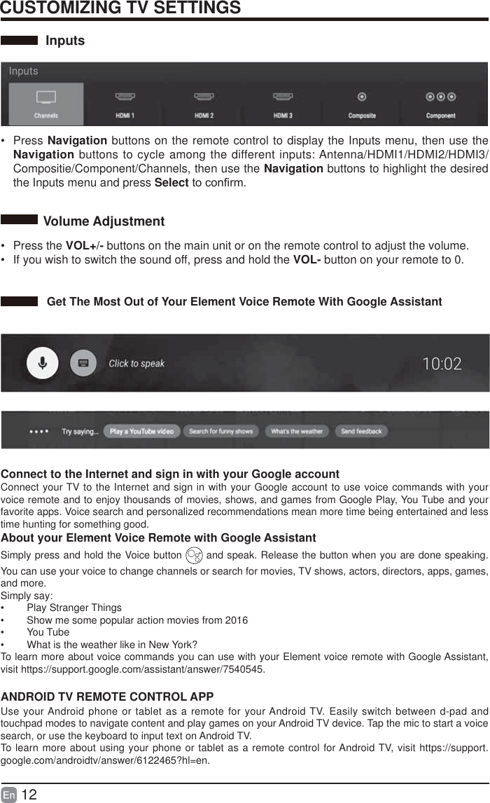 12CUSTOMIZING TV SETTINGSInputs&bull; Press Navigation buttons on the remote control to display the Inputs menu, then use the Navigation buttons to cycle among the different inputs: Antenna/HDMI1/HDMI2/HDMI3/Compositie/Component/Channels, then use the Navigation buttons to highlight the desired the Inputs menu and press SelectWRFRQ&iquest;UP&bull; Press the VOL+/- buttons on the main unit or on the remote control to adjust the volume.&bull;  If you wish to switch the sound off, press and hold the VOL- button on your remote to 0.Volume AdjustmentGet The Most Out of Your Element Voice Remote With Google Assistant  Connect to the Internet and sign in with your Google account Connect your TV to the Internet and sign in with your Google account to use voice commands with your voice remote and to enjoy thousands of movies, shows, and games from Google Play, You Tube and your favorite apps. Voice search and personalized recommendations mean more time being entertained and less time hunting for something good.About your Element Voice Remote with Google AssistantSimply press and hold the Voice button   and speak. Release the button when you are done speaking. You can use your voice to change channels or search for movies, TV shows, actors, directors, apps, games, and more. Simply say:&bull; Play Stranger Things&bull;  Show me some popular action movies from 2016&bull; You Tube&bull;  What is the weather like in New York? To learn more about voice commands you can use with your Element voice remote with Google Assistant, visit https://support.google.com/assistant/answer/7540545.ANDROID TV REMOTE CONTROL APPUse your Android phone or tablet as a remote for your Android TV. Easily switch between d-pad and touchpad modes to navigate content and play games on your Android TV device. Tap the mic to start a voice search, or use the keyboard to input text on Android TV.To learn more about using your phone or tablet as a remote control for Android TV, visit https://support.google.com/androidtv/answer/6122465?hl=en.