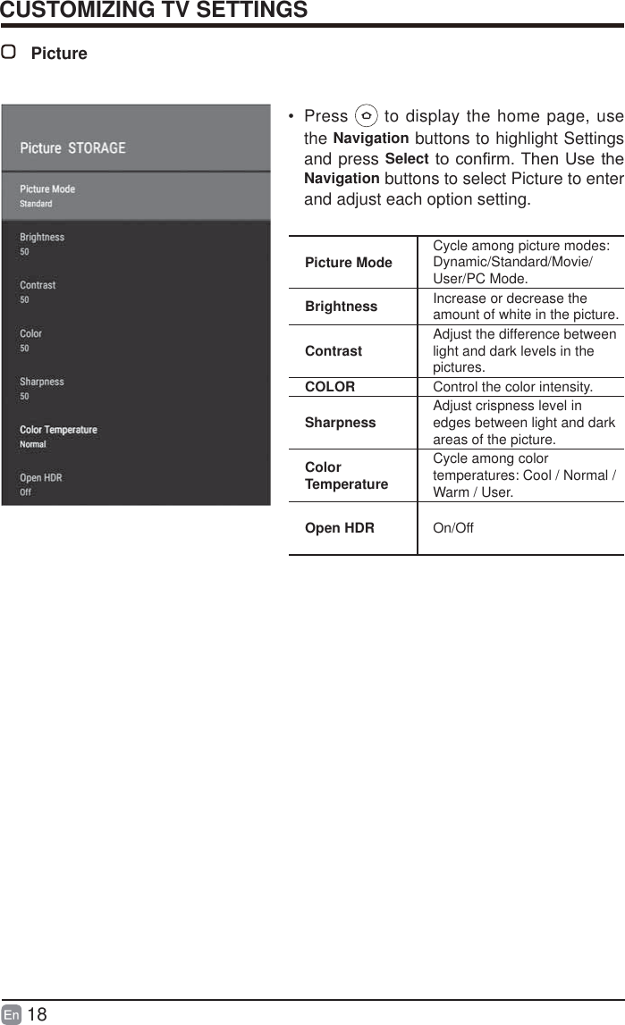 18CUSTOMIZING TV SETTINGSPicturePicture Mode Cycle among picture modes:Dynamic/Standard/Movie/User/PC Mode.Brightness Increase or decrease the amount of white in the picture.Contrast Adjust the difference between light and dark levels in the pictures.COLOR Control the color intensity.Sharpness Adjust crispness level in edges between light and dark areas of the picture.Color TemperatureCycle among color temperatures: Cool / Normal / Warm / User.Open HDR On/Off&bull; Press   to display the home page, use the Navigation buttons to highlight Settings and press SelectWRFRQ&iquest;UP7KHQ8VHWKHNavigation buttons to select Picture to enter and adjust each option setting.
