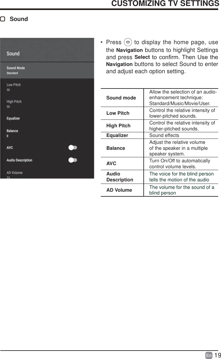 19CUSTOMIZING TV SETTINGSSound&bull; Press   to display the home page, use the Navigation buttons to highlight Settings and press SelectWRFRQ&iquest;UP7KHQ8VHWKHNavigation buttons to select Sound to enter and adjust each option setting.Sound mode Allow the selection of an audio-enhancement technique: Standard/Music/Movie/User.Low Pitch Control the relative intensity of lower-pitched sounds.High Pitch Control the relative intensity of higher-pitched sounds.Equalizer Sound effectsBalance Adjust the relative volume of the speaker in a multiple speaker system.AVC Turn On/Off to automatically control volume levels.Audio Description The voice for the blind person tells the motion of the audioAD Volume The volume for the sound of a blind person