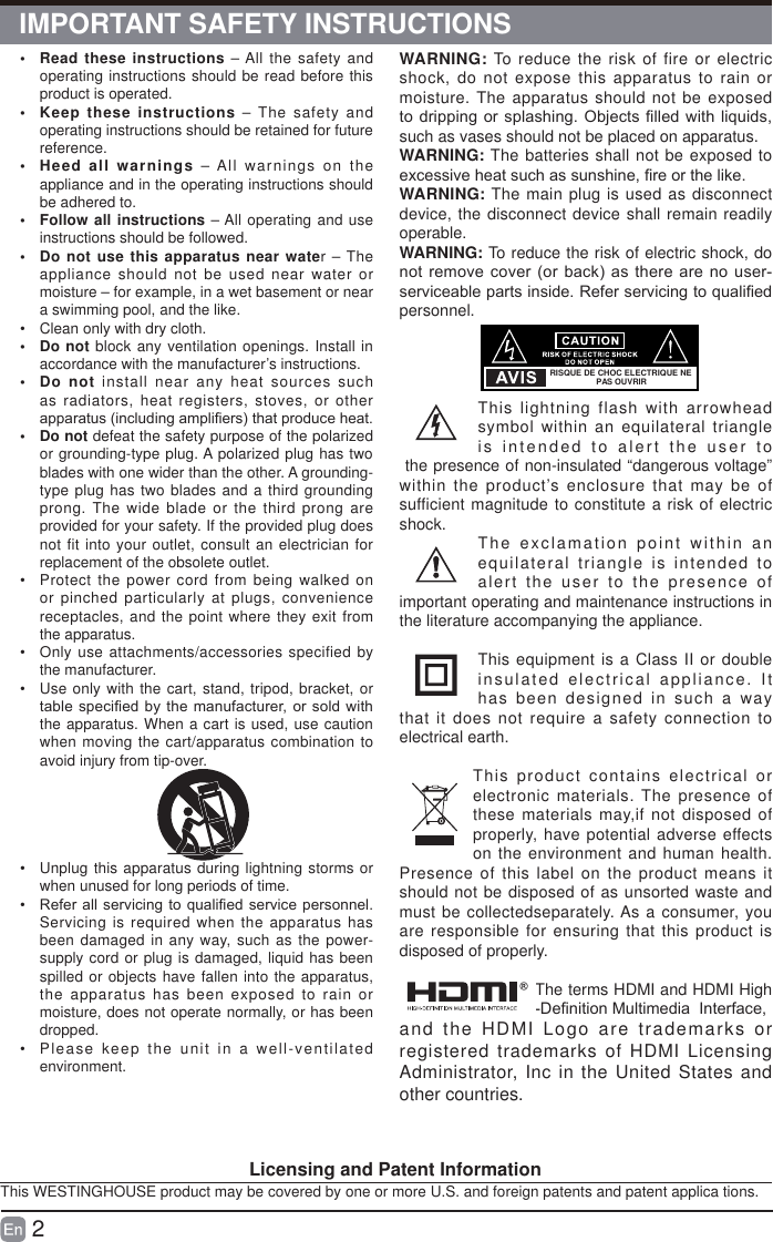 2•  Read these instructions – All the safety and operating instructions should be read before this product is operated. •  Keep these instructions – The safety and operating instructions should be retained for future reference. •  Heed all warnings – All warnings on the appliance and in the operating instructions should be adhered to. •  Follow all instructions – All operating and use instructions should be followed. •  Do not use this apparatus near water – The appliance should not be used near water or moisture – for example, in a wet basement or near a swimming pool, and the like.•  Clean only with dry cloth.• Do not block any ventilation openings. Install in accordance with the manufacturer’s instructions.• Do not install near any heat sources such as radiators, heat registers, stoves, or other DSSDUDWXVLQFOXGLQJDPSOL¿HUVWKDWSURGXFHKHDW• Do not defeat the safety purpose of the polarized or grounding-type plug. A polarized plug has two blades with one wider than the other. A grounding-type plug has two blades and a third grounding prong. The wide blade or the third prong are provided for your safety. If the provided plug does not fit into your outlet, consult an electrician for replacement of the obsolete outlet.•  Protect the power cord from being walked on or pinched particularly at plugs, convenience receptacles, and the point where they exit from the apparatus.•  Only use attachments/accessories specified by the manufacturer.•  Use only with the cart, stand, tripod, bracket, or WDEOHVSHFL¿HGE\ WKHPDQXIDFWXUHURU VROGZLWKthe apparatus. When a cart is used, use caution when moving the cart/apparatus combination to avoid injury from tip-over. •  Unplug this apparatus during lightning storms or when unused for long periods of time.•  5HIHUDOOVHUYLFLQJ WRTXDOL¿HGVHUYLFHSHUVRQQHOServicing is required when the apparatus has been damaged in any way, such as the power-supply cord or plug is damaged, liquid has been spilled or objects have fallen into the apparatus, the apparatus has been exposed to rain or moisture, does not operate normally, or has been dropped.•  Please keep the unit in a well-ventilated environment.WARNING: To reduce the risk of fire or electric shock, do not expose this apparatus to rain or moisture. The apparatus should not be exposed WRGULSSLQJRUVSODVKLQJ 2EMHFWV¿OOHGZLWKOLTXLGVsuch as vases should not be placed on apparatus. WARNING: The batteries shall not be exposed to H[FHVVLYHKHDWVXFKDVVXQVKLQH¿UHRUWKHOLNHWARNING: The main plug is used as disconnect device, the disconnect device shall remain readily operable.WARNING: To reduce the risk of electric shock, do QRWUHPRYHFRYHURU EDFNDVWKHUHDUHQR XVHUVHUYLFHDEOHSDUWVLQVLGH5HIHUVHUYLFLQJWRTXDOL¿HGpersonnel.This lightning flash with arrowhead symbol within an equilateral triangle is intended to alert the user to the presence of non-insulated “dangerous voltage” within the product’s enclosure that may be of sufficient magnitude to constitute a risk of electric shock. The exclamation point within an equilateral triangle is intended to alert the user to the presence of important operating and maintenance instructions in the literature accompanying the appliance. This equipment is a Class II or double insulated electrical appliance. It has been designed in such a way that it does not require a safety connection to electrical earth.This product contains electrical or electronic materials. The presence of these materials may,if not disposed of properly, have potential adverse effects on the environment and human health. Presence of this label on the product means it should not be disposed of as unsorted waste and must be collectedseparately. As a consumer, you are responsible for ensuring that this product is disposed of properly.The terms HDMI and HDMI High &apos;H¿QLWLRQ0XOWLPHGLD,QWHUIDFHand the HDMI Logo are trademarks or registered trademarks of HDMI Licensing Administrator, Inc in the United States and other countries.RISQUE DE CHOC ELECTRIQUE NE PAS OUVRIR                                     Licensing and Patent InformationThis WESTINGHOUSE product may be covered by one or more U.S. and foreign patents and patent applica tions.IMPORTANT SAFETY INSTRUCTIONS