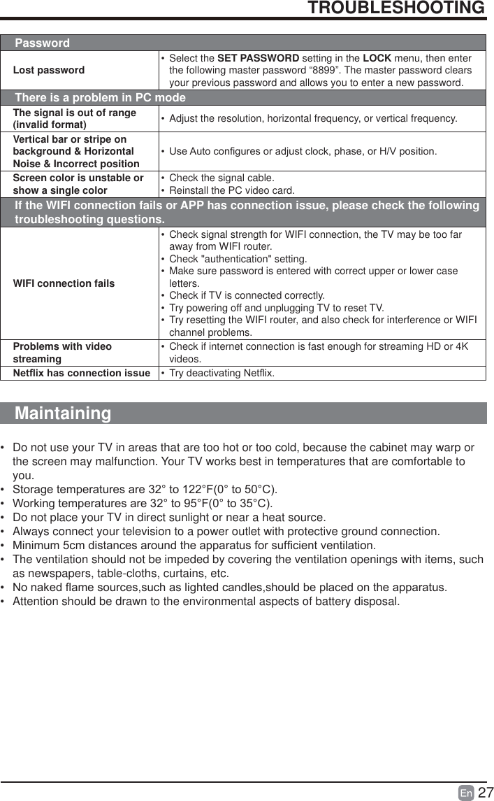 27TROUBLESHOOTINGPasswordLost password &bull; Select the SET PASSWORD setting in the LOCK menu, then enter the following master password &ldquo;8899&rdquo;. The master password clears your previous password and allows you to enter a new password.There is a problem in PC modeThe signal is out of range (invalid format) &bull;  Adjust the resolution, horizontal frequency, or vertical frequency.Vertical bar or stripe on background &amp; Horizontal Noise &amp; Incorrect position &bull;  8VH$XWRFRQ&iquest;JXUHVRUDGMXVWFORFNSKDVHRU+9SRVLWLRQScreen color is unstable or show a single color &bull;  Check the signal cable.&bull;  Reinstall the PC video card.If the WIFI connection fails or APP has connection issue, please check the following troubleshooting questions.WIFI connection fails&bull;  Check signal strength for WIFI connection, the TV may be too far away from WIFI router.&bull;  Check "authentication" setting.&bull;  Make sure password is entered with correct upper or lower case letters.&bull;  Check if TV is connected correctly.&bull;  Try powering off and unplugging TV to reset TV.&bull;  Try resetting the WIFI router, and also check for interference or WIFI channel problems.Problems with video streaming &bull;  Check if internet connection is fast enough for streaming HD or 4K videos.1HW&Agrave;L[KDVFRQQHFWLRQLVVXH &bull;  7U\GHDFWLYDWLQJ1HW&Agrave;L[Maintaining&bull;  Do not use your TV in areas that are too hot or too cold, because the cabinet may warp or the screen may malfunction. Your TV works best in temperatures that are comfortable to you.&bull;  6WRUDJHWHPSHUDWXUHVDUHWR)WR&amp;&bull;  :RUNLQJWHPSHUDWXUHVDUHWR)WR&amp;&bull;  Do not place your TV in direct sunlight or near a heat source.&bull;  Always connect your television to a power outlet with protective ground connection.&bull;  0LQLPXPFPGLVWDQFHVDURXQGWKHDSSDUDWXVIRUVXI&iquest;FLHQWYHQWLODWLRQ&bull;  The ventilation should not be impeded by covering the ventilation openings with items, such as newspapers, table-cloths, curtains, etc.&bull;  1RQDNHG&Agrave;DPHVRXUFHVVXFKDVOLJKWHGFDQGOHVVKRXOGEHSODFHGRQWKHDSSDUDWXV&bull;  Attention should be drawn to the environmental aspects of battery disposal.