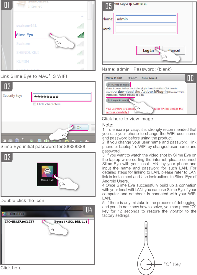 04Siime Eye initial password for 88888888010203Link Siime Eye to MAC&rsquo;S WIFIDouble click the IconClick here********0605Name: admin   Password: (blank)Click here to view image&ldquo;O&rdquo;KeyNote:1. To ensure privacy, it is strongly recommended that you use your  phone  to  change  the  WIFI  user name and password before using the product.2. If you change your user name and password, llink phone or Laptop&rsquo;s WIFI by changed user name and password.3. If you want to watch the video shot by Siime Eye on the laptop while  surfing  the  internet, please  connect Siime  Eye  with  your  local  LAN    by  your  phone  and input  the  name  and  password  for  such  LAN.  For detailed steps for linking to LAN, please refer to LAN link in Installment and Use Instructions to Siime Eye of Android Users.4.Once Siime  Eye successfully  build up a connetion with your local wifi LAN, you can use Siime Eye if your computer  and  notebook  is  conneted  with  your  WIFI LAN.5. If there is any mistake in the process of debuggingand you do not know how to solve, you can press "O"key  for  12  seconds  to  restore  the  vibrator  to  the factory settings.