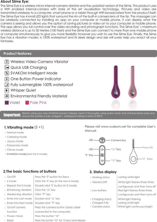 About Siime Eye:The Siime Eye is a wireless micro internal-camera vibrator and the updated version of the Siime. This product uses a  WIFI  enabled  internal-camera  with  state  of  the  art  visualization  technology.  Pictures  and  video  are transmitted wirelessly to a computer, smart phone or a tablet through WIFI broadcasted from the product itself. The Siime Eye has 4 small LED lights that surround the rim of the built-in camera lens at the tip. The massager can be  wirelessly  connected  by  installing  an  app  on  your  computer  or  mobile  phone,  it  can  display  what  the camera is seeing and allows you the option of saving pictures or video on to your computer or mobile phone. The app allows you full control over the video recording and photograph functions. The Siime Eye&rsquo; s maximum wireless distance is up to 30 Meters (100 Feet) and the Siime Eye can connect to more than one mobile phone or computer simultaneously to give you more flexibility however you wish to use the Siime Eye. Finally, the Siime Eye has 6 vibration modes, is 100% waterproof and its sleek design and size will surely help you enact all your fantasies.Repeat the S modeEnhancing vibrationWeakening vibrationEnter into Last modeEnter into Next modeDouble click "S" button (in S mode)S mode Click the "S" key (in the non-S mode)On/Off Press the "S" button for 2secsClick the "△" keyClick "▽" keyDouble-click "△" keyDouble-click "▽" keyOn/off camera Power checkResetPress the button &ldquo;O&rdquo;Press the button &ldquo;O&rdquo; for 10 secs and releasePress the camera button (data cable 2.The basic functions of buttonsWorking statusVibrator OFFLow batteryCharging statusCamera statusLasting white lightWhite light flashes three times contiguously and then turns offRed light flashes three times contiguously and then turns off White light flashingWhite light continuous brightCharged fully Lasting white light3. Status display1.Vibrating mode Normal modeCaressing modeJoyous modePassionate modeClimax modeSVAKOM mode(short for S mode)(5 +1) Please visit www.svakom.net for complete User&rsquo;sManual.&ldquo;S&rdquo; Key&ldquo;▽&rdquo; Key&ldquo;△&rdquo; KeyCamera KeyLEDLED&ldquo;O&rdquo; ButtonPower LEDfunctionconnected to the computer)Before using your new SVAKOM product please clean it thoroughly using warm water and anti-bacterial soap and ensure the battery is fully charged (  waterproof rating of which is IPX7)Important:  Wireless Video Camera VibratorQuick USB ChargingSVAKOM Intelligent ModeOne Button Power IndicatorFully submergible 100% waterproofWhisper QuietEnvironmental Friendly MaterialPale PinkVioletProduct features: