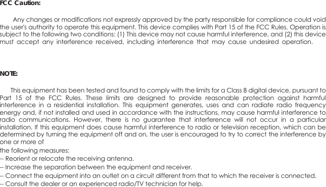 FCC Caution:        Any changes or modifications not expressly approved by the party responsible for compliance could void the user's authority to operate this equipment. This device complies with Part 15 of the FCC Rules. Operation is subject to the following two conditions: (1) This device may not cause harmful interference, and (2) this device must  accept  any  interference  received,  including  interference  that  may  cause  undesired  operation. he NOTE:        This equipment has been tested and found to comply with the limits for a Class B digital device, pursuant to Part  15  of  the  FCC  Rules.  These  limits  are  designed  to  provide  reasonable  protection  against  harmful interference  in  a  residential  installation.  This  equipment  generates,  uses  and  can  radiate  radio  frequency energy and, if not installed and used in accordance with the instructions, may cause harmful interference to radio  communications.  However,  there  is  no  guarantee  that  interference  will  not  occur  in  a  particular installation. If this equipment does cause harmful interference to radio or television reception, which can be determined by turning the equipment off and on, the user is encouraged to try to correct the interference by one or more of the following measures:-- Reorient or relocate the receiving antenna.-- Increase the separation between the equipment and receiver.-- Connect the equipment into an outlet on a circuit different from that to which the receiver is connected.-- Consult the dealer or an experienced radio/TV technician for help. 