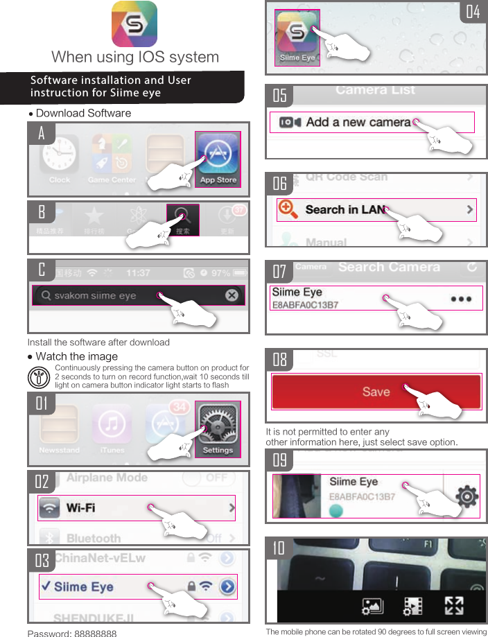 The mobile phone can be rotated 90 degrees to full screen viewing09100405060708It is not permitted to enter any other information here, just select save option.When using IOS system● Download SoftwareACBPassword: 88888888● Watch the image010302Install the software after downloadSoftware installation and User instruction for Siime eyeContinuously pressing the camera button on product for 2 seconds to turn on record function,wait 10 seconds till light on camera button indicator light starts to flash
