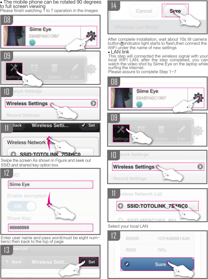 Swipe the screen As shown in Figure and seek outSSID and shared key option boxAfter complete installation, wait about 10s till camera button     indicator light starts to flash,then connect the WIFI under the name of new settings● LAN linkSelect your local LAN091014081112● The mobile phone can be rotated 90 degrees to full screen viewingPlease finish watching 1 to 7 operation in the images080910111312Enter user name and pass word(must be eight num-bers) then back to the top of pageThis step will connected the wireless signal with your local  WIFI  LAN;  after  the  step  completed,  you  can watch the video shot by Siime Eye on the laptop while surfing the internet.Please assure to complete Step 1-7