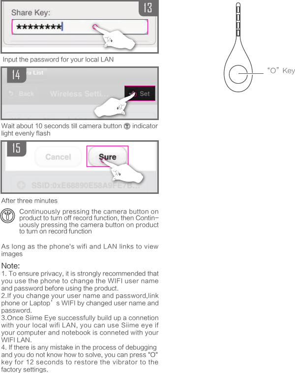 151314Continuously pressing the camera button on product to turn off record function, then Contin-uously pressing the camera button on product to turn on record functionAfter three minutesWait about 10 seconds till camera button      indicatorlight evenly flash&ldquo;O&rdquo;KeyInput the password for your local LANAs long as the phone's wifi and LAN links to view imagesNote: 1. To ensure privacy, it is strongly recommended that you use the phone to change the WIFI user name and password before using the product.2.If you change your user name and password,link phone or Laptop&rsquo;s WIFI by changed user name and password.3.Once Siime Eye successfully build up a connetion with your local wifi LAN, you can use Siime eye if your computer and notebook is conneted with your WIFI LAN.4. If there is any mistake in the process of debuggingand you do not know how to solve, you can press "O"key for 12 seconds to restore the vibrator to the factory settings.