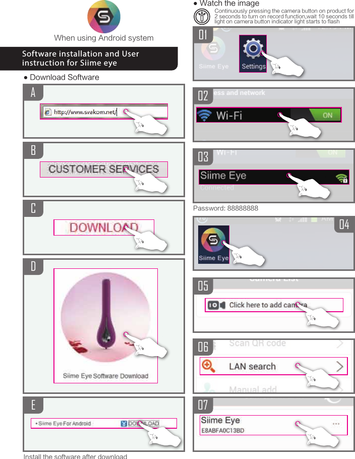 ABCDEWhen using Android system● Download SoftwareInstall the software after downloadSoftware installation and User instruction for Siime eye03050607040102Password: 88888888● Watch the imageContinuously pressing the camera button on product for 2 seconds to turn on record function,wait 10 seconds till light on camera button indicator light starts to flash