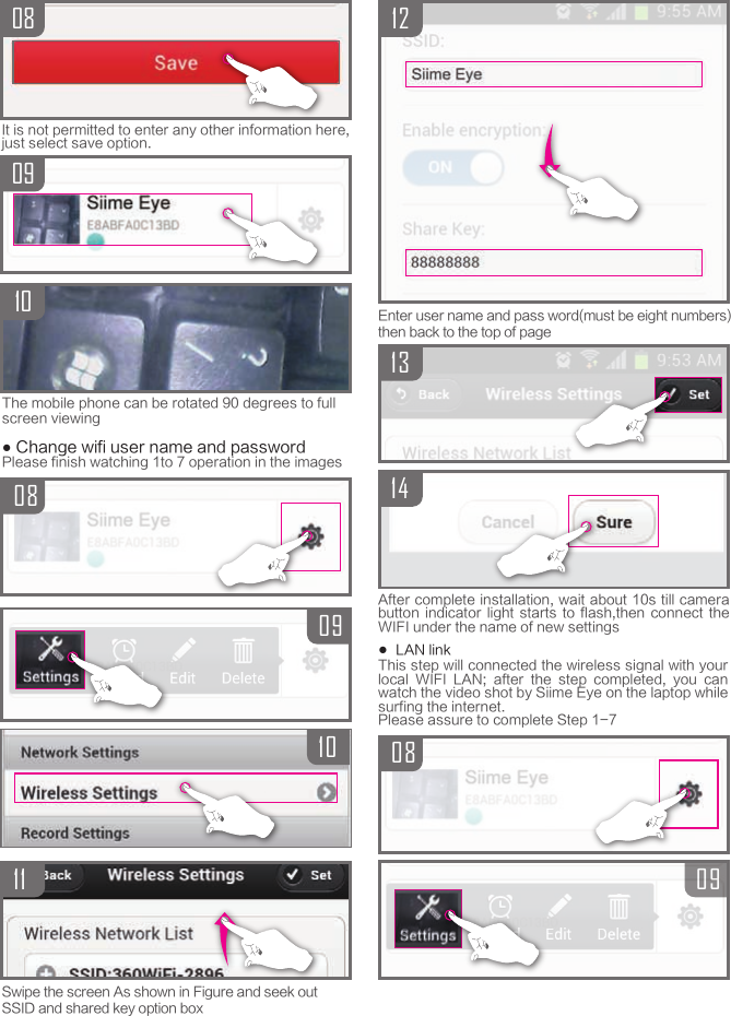 Swipe the screen As shown in Figure and seek outSSID and shared key option box08091011080910It is not permitted to enter any other information here, just select save option.The mobile phone can be rotated 90 degrees to full screen viewing● Change wifi user name and passwordPlease finish watching 1to 7 operation in the images1312140809Enter user name and pass word(must be eight numbers)then back to the top of pageAfter complete installation, wait about 10s till camera button  indicator  light  starts  to  flash,then  connect  the WIFI under the name of new settings●  LAN linkThis step will connected the wireless signal with your local  WIFI  LAN;  after  the  step  completed,  you  can watch the video shot by Siime Eye on the laptop while surfing the internet.Please assure to complete Step 1-7