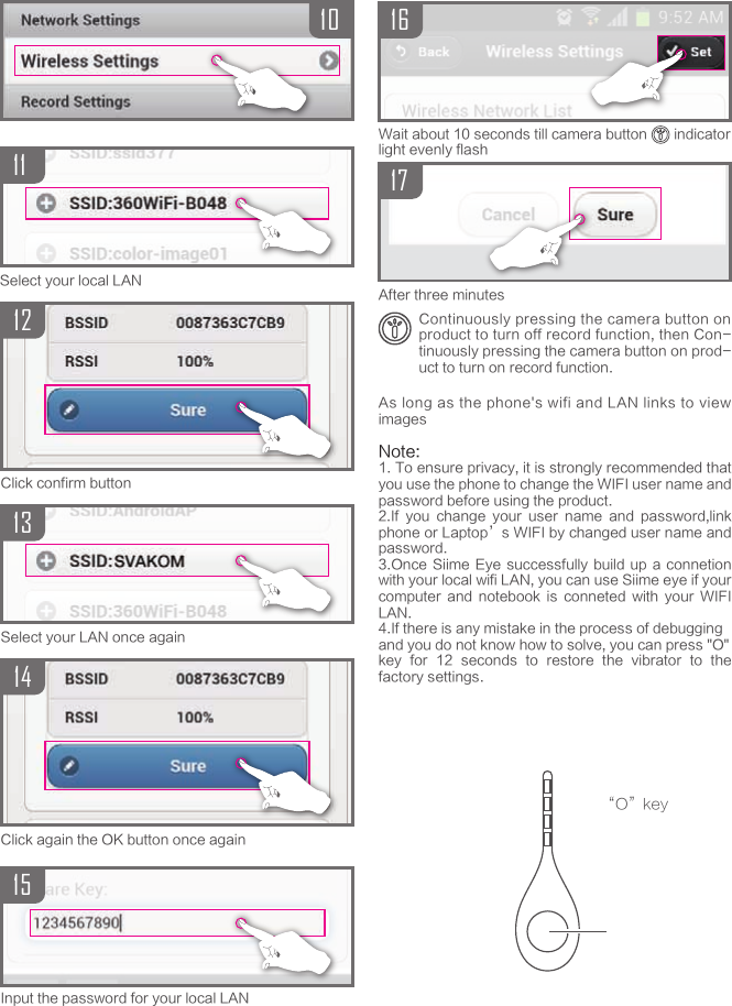 1115Select your local LAN1314Select your LAN once againClick again the OK button once again12Click confirm buttonInput the password for your local LAN1617Wait about 10 seconds till camera button       indicator light evenly flashContinuously pressing the camera button on product to turn off record function, then Con-tinuously pressing the camera button on prod-uct to turn on record function.After three minutes&ldquo;O&rdquo;keyAs long as the phone's wifi and LAN links to view imagesNote: 1. To ensure privacy, it is strongly recommended that you use the phone to change the WIFI user name and password before using the product.2.If  you  change  your  user  name  and  password,link phone or Laptop&rsquo;s WIFI by changed user name and password.3.Once Siime Eye  successfully  build  up a  connetion with your local wifi LAN, you can use Siime eye if your computer  and  notebook  is  conneted  with  your  WIFI LAN.4.If there is any mistake in the process of debuggingand you do not know how to solve, you can press "O"key  for  12  seconds  to  restore  the  vibrator  to  the factory settings.10