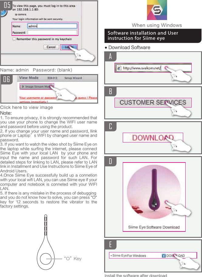 ABCD● Download SoftwareInstall the software after download0605Name: admin   Password: (blank)Click here to view image&ldquo;O&rdquo;KeyWhen using WindowsSoftware installation and User instruction for Siime eyeENote:1. To ensure privacy, it is strongly recommended that you use your  phone  to  change  the  WIFI  user name and password before using the product.2. If you change your user name and password, llink phone or Laptop&rsquo;s WIFI by changed user name and password.3. If you want to watch the video shot by Siime Eye on the laptop while  surfing  the  internet, please  connect Siime  Eye  with  your  local  LAN    by  your  phone  and input  the  name  and  password  for  such  LAN.  For detailed steps for linking to LAN, please refer to LAN link in Installment and Use Instructions to Siime Eye of Android Users.4.Once Siime  Eye successfully  build up a connetion with your local wifi LAN, you can use Siime eye if your computer  and  notebook  is  conneted  with  your  WIFI LAN.5. If there is any mistake in the process of debuggingand you do not know how to solve, you can press "O"key  for  12  seconds  to  restore  the  vibrator  to  the factory settings.