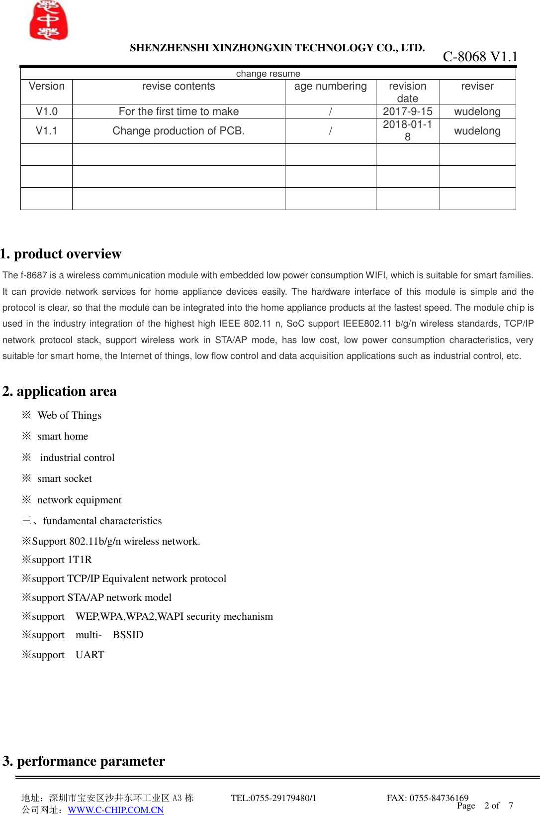                 SHENZHENSHI XINZHONGXIN TECHNOLOGY CO., LTD.                               地址：深圳市宝安区沙井东环工业区 A3 栋         TEL:0755-29179480/1                              FAX: 0755-84736169       公司网址：WWW.C-CHIP.COM.CN C-8068 V1.1 Page    2 of    7  change resume Version  revise contents  age numbering  revision date  reviser V1.0  For the first time to make  /  2017-9-15  wudelong V1.1  Change production of PCB.  /  2018-01-18  wudelong                             1. product overview The f-8687 is a wireless communication module with embedded low power consumption WIFI, which is suitable for smart families. It  can provide network  services for home  appliance devices  easily. The  hardware interface  of this  module  is simple and  the protocol is clear, so that the module can be integrated into the home appliance products at the fastest speed. The module chip is used in the industry integration of the highest high IEEE 802.11 n, SoC support IEEE802.11 b/g/n wireless standards, TCP/IP network  protocol  stack,  support  wireless  work  in  STA/AP  mode,  has  low  cost,  low  power  consumption  characteristics,  very suitable for smart home, the Internet of things, low flow control and data acquisition applications such as industrial control, etc.  2. application area   ※  Web of Things ※  smart home ※   industrial control ※  smart socket ※  network equipment 三、fundamental characteristics ※Support 802.11b/g/n wireless network. ※support 1T1R   ※support TCP/IP Equivalent network protocol ※support STA/AP network model ※support    WEP,WPA,WPA2,WAPI security mechanism ※support    multi-  BSSID ※support    UART      3. performance parameter 
