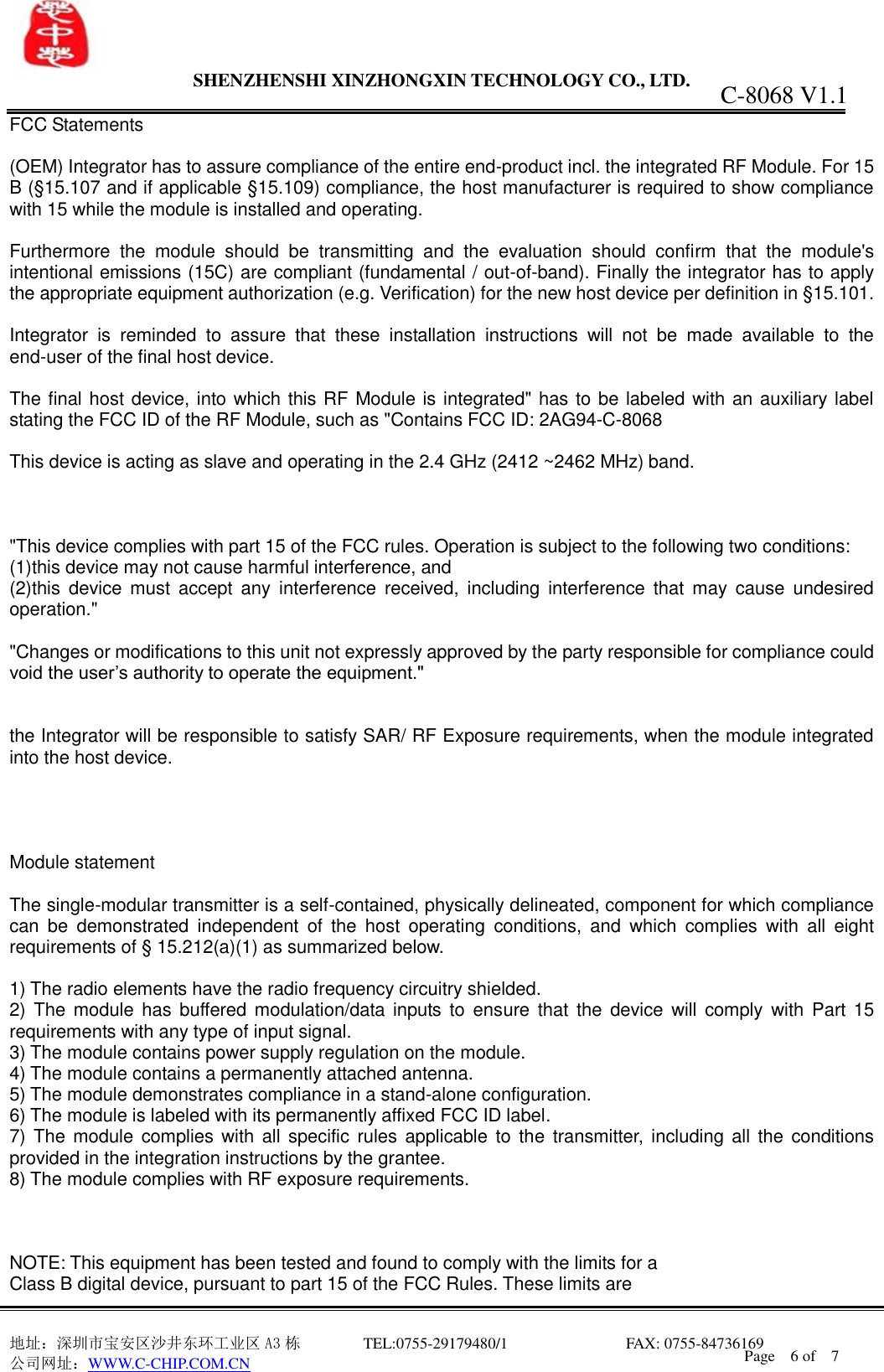                 SHENZHENSHI XINZHONGXIN TECHNOLOGY CO., LTD.                               地址：深圳市宝安区沙井东环工业区 A3 栋         TEL:0755-29179480/1                              FAX: 0755-84736169       公司网址：WWW.C-CHIP.COM.CN C-8068 V1.1 Page    6 of    7  FCC Statements  (OEM) Integrator has to assure compliance of the entire end-product incl. the integrated RF Module. For 15 B (&sect;15.107 and if applicable &sect;15.109) compliance, the host manufacturer is required to show compliance with 15 while the module is installed and operating.  Furthermore  the  module  should  be  transmitting  and  the  evaluation  should  confirm  that  the  module's intentional emissions (15C) are compliant (fundamental / out-of-band). Finally the integrator has to apply the appropriate equipment authorization (e.g. Verification) for the new host device per definition in &sect;15.101.  Integrator  is  reminded  to  assure  that  these  installation  instructions  will  not  be  made  available  to  the end-user of the final host device.  The final host device, into which this RF Module is integrated" has to be labeled with an auxiliary label stating the FCC ID of the RF Module, such as "Contains FCC ID: 2AG94-C-8068  This device is acting as slave and operating in the 2.4 GHz (2412 ~2462 MHz) band.    "This device complies with part 15 of the FCC rules. Operation is subject to the following two conditions: (1)this device may not cause harmful interference, and (2)this  device  must  accept  any  interference  received,  including  interference  that  may  cause  undesired operation."  "Changes or modifications to this unit not expressly approved by the party responsible for compliance could void the user&rsquo;s authority to operate the equipment."   the Integrator will be responsible to satisfy SAR/ RF Exposure requirements, when the module integrated into the host device.     Module statement  The single-modular transmitter is a self-contained, physically delineated, component for which compliance can  be  demonstrated  independent  of  the  host  operating  conditions,  and  which  complies  with  all  eight requirements of &sect; 15.212(a)(1) as summarized below.    1) The radio elements have the radio frequency circuitry shielded.     2)  The module  has  buffered modulation/data  inputs  to  ensure  that the  device will  comply  with  Part  15 requirements with any type of input signal. 3) The module contains power supply regulation on the module. 4) The module contains a permanently attached antenna. 5) The module demonstrates compliance in a stand-alone configuration. 6) The module is labeled with its permanently affixed FCC ID label. 7) The module  complies with all specific rules  applicable to the  transmitter,  including all  the conditions provided in the integration instructions by the grantee. 8) The module complies with RF exposure requirements.    NOTE: This equipment has been tested and found to comply with the limits for a Class B digital device, pursuant to part 15 of the FCC Rules. These limits are 