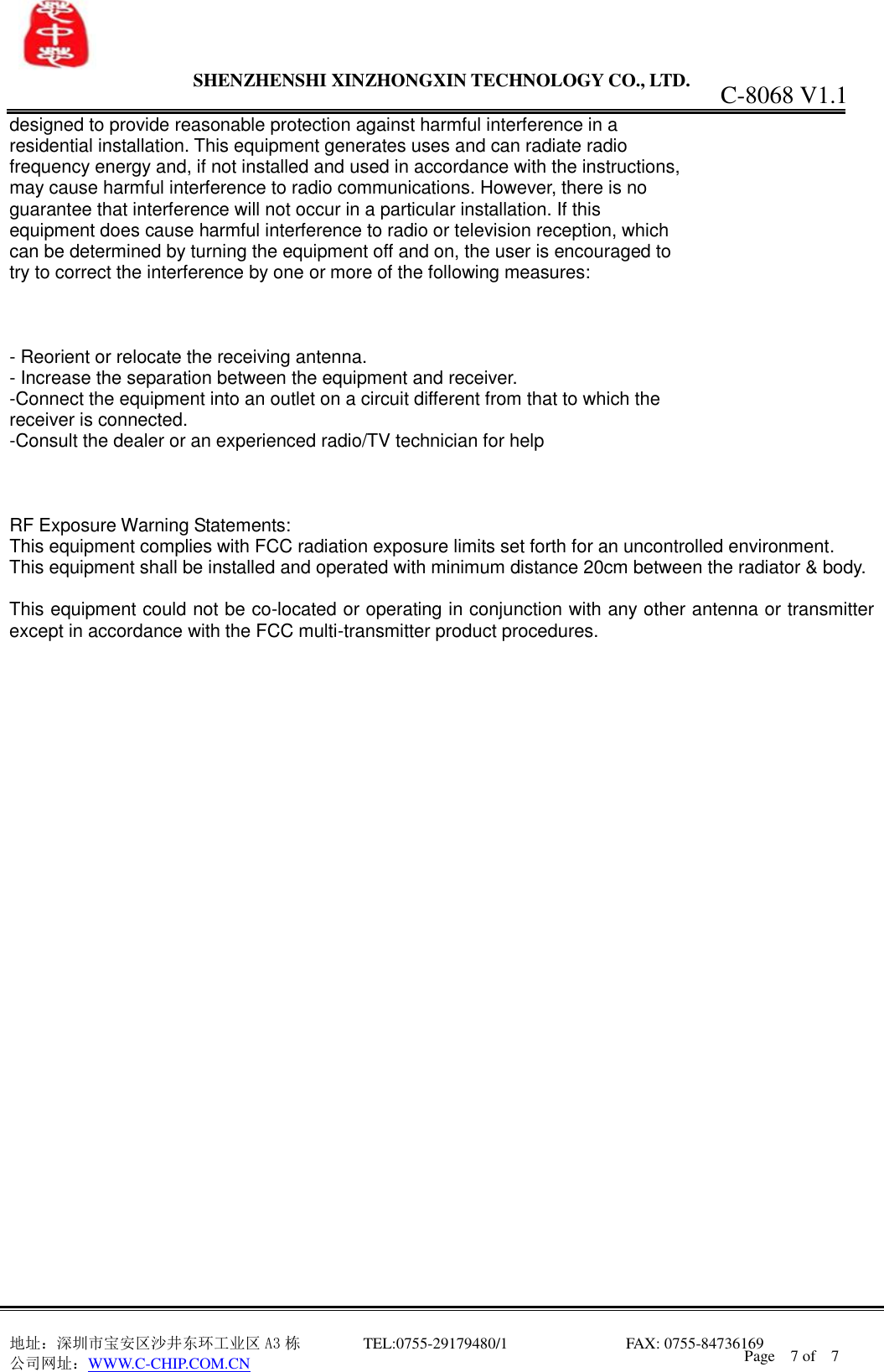                 SHENZHENSHI XINZHONGXIN TECHNOLOGY CO., LTD.                               地址：深圳市宝安区沙井东环工业区 A3 栋         TEL:0755-29179480/1                              FAX: 0755-84736169       公司网址：WWW.C-CHIP.COM.CN C-8068 V1.1 Page    7 of    7  designed to provide reasonable protection against harmful interference in a residential installation. This equipment generates uses and can radiate radio frequency energy and, if not installed and used in accordance with the instructions, may cause harmful interference to radio communications. However, there is no guarantee that interference will not occur in a particular installation. If this equipment does cause harmful interference to radio or television reception, which can be determined by turning the equipment off and on, the user is encouraged to try to correct the interference by one or more of the following measures:    - Reorient or relocate the receiving antenna. - Increase the separation between the equipment and receiver. -Connect the equipment into an outlet on a circuit different from that to which the receiver is connected. -Consult the dealer or an experienced radio/TV technician for help    RF Exposure Warning Statements: This equipment complies with FCC radiation exposure limits set forth for an uncontrolled environment. This equipment shall be installed and operated with minimum distance 20cm between the radiator &amp; body.  This equipment could not be co-located or operating in conjunction with any other antenna or transmitter except in accordance with the FCC multi-transmitter product procedures. 