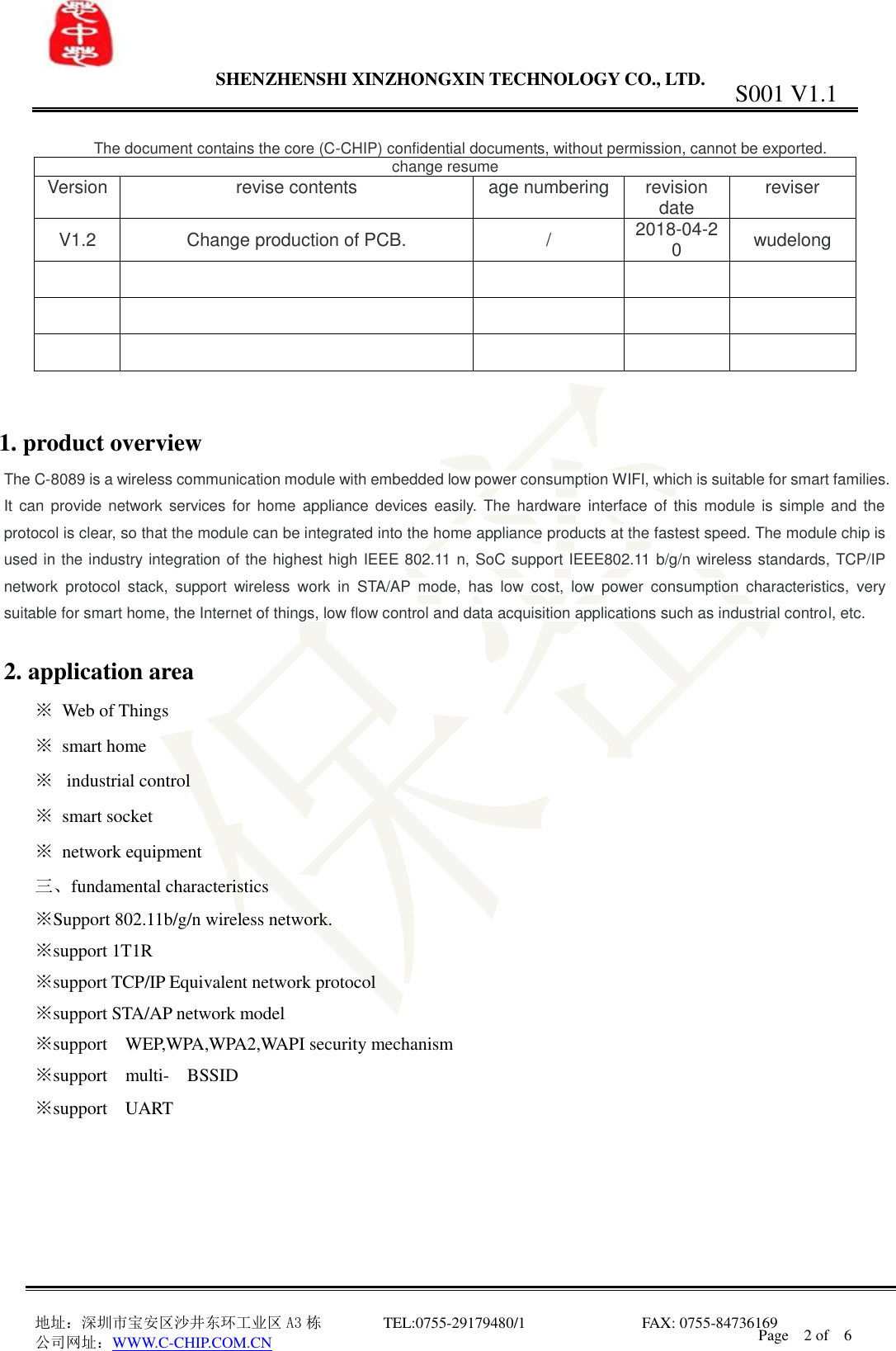                 SHENZHENSHI XINZHONGXIN TECHNOLOGY CO., LTD.                               地址：深圳市宝安区沙井东环工业区 A3 栋         TEL:0755-29179480/1                              FAX: 0755-84736169       公司网址：WWW.C-CHIP.COM.CN S001 V1.1 Page    2 of    6   The document contains the core (C-CHIP) confidential documents, without permission, cannot be exported. change resume Version  revise contents  age numbering  revision date  reviser V1.2  Change production of PCB.  /  2018-04-20  wudelong                             1. product overview The C-8089 is a wireless communication module with embedded low power consumption WIFI, which is suitable for smart families. It  can provide network  services for home  appliance devices  easily. The  hardware interface  of  this module  is simple and  the protocol is clear, so that the module can be integrated into the home appliance products at the fastest speed. The module chip is used in the industry integration of the highest high IEEE 802.11 n, SoC support IEEE802.11 b/g/n wireless standards, TCP/IP network  protocol  stack,  support  wireless  work  in  STA/AP  mode,  has  low  cost,  low  power  consumption  characteristics,  very suitable for smart home, the Internet of things, low flow control and data acquisition applications such as industrial control, etc.  2. application area   ※  Web of Things ※  smart home ※   industrial control ※  smart socket ※  network equipment 三、fundamental characteristics ※Support 802.11b/g/n wireless network. ※support 1T1R   ※support TCP/IP Equivalent network protocol ※support STA/AP network model ※support  WEP,WPA,WPA2,WAPI security mechanism ※support  multi-  BSSID ※support  UART      