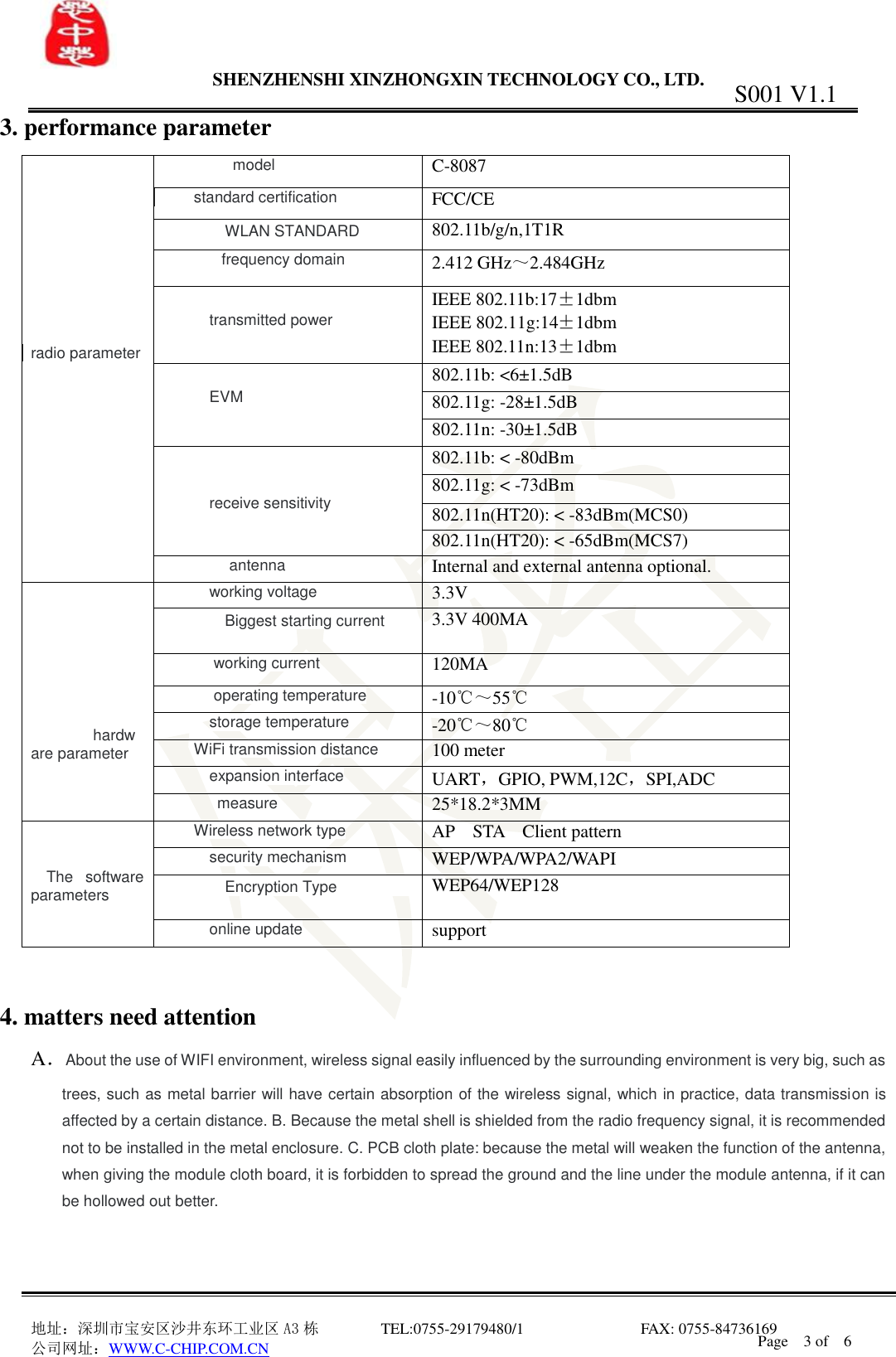                 SHENZHENSHI XINZHONGXIN TECHNOLOGY CO., LTD.                               地址：深圳市宝安区沙井东环工业区 A3 栋         TEL:0755-29179480/1                              FAX: 0755-84736169       公司网址：WWW.C-CHIP.COM.CN S001 V1.1 Page    3 of    6  3. performance parameter         radio parameter  model C-8087 standard certification  FCC/CE  WLAN STANDARD  802.11b/g/n,1T1R  frequency domain 2.412 GHz～2.484GHz  transmitted power IEEE 802.11b:17&plusmn;1dbm IEEE 802.11g:14&plusmn;1dbm IEEE 802.11n:13&plusmn;1dbm  EVM 802.11b: <6&plusmn;1.5dB 802.11g: -28&plusmn;1.5dB 802.11n: -30&plusmn;1.5dB   receive sensitivity 802.11b: < -80dBm 802.11g: < -73dBm 802.11n(HT20): < -83dBm(MCS0) 802.11n(HT20): < -65dBm(MCS7)  antenna Internal and external antenna optional.        hardware parameter  working voltage 3.3V  Biggest starting current  3.3V 400MA  working current 120MA  operating temperature -10℃～55℃ storage temperature -20℃～80℃ WiFi transmission distance 100 meter expansion interface UART，GPIO, PWM,12C，SPI,ADC measure 25*18.2*3MM     The  software parameters Wireless network type AP    STA    Client pattern security mechanism WEP/WPA/WPA2/WAPI  Encryption Type  WEP64/WEP128 online update support   4. matters need attention A．About the use of WIFI environment, wireless signal easily influenced by the surrounding environment is very big, such as trees, such as metal barrier will have certain absorption of the wireless signal, which in practice, data transmission is affected by a certain distance. B. Because the metal shell is shielded from the radio frequency signal, it is recommended not to be installed in the metal enclosure. C. PCB cloth plate: because the metal will weaken the function of the antenna, when giving the module cloth board, it is forbidden to spread the ground and the line under the module antenna, if it can be hollowed out better.    