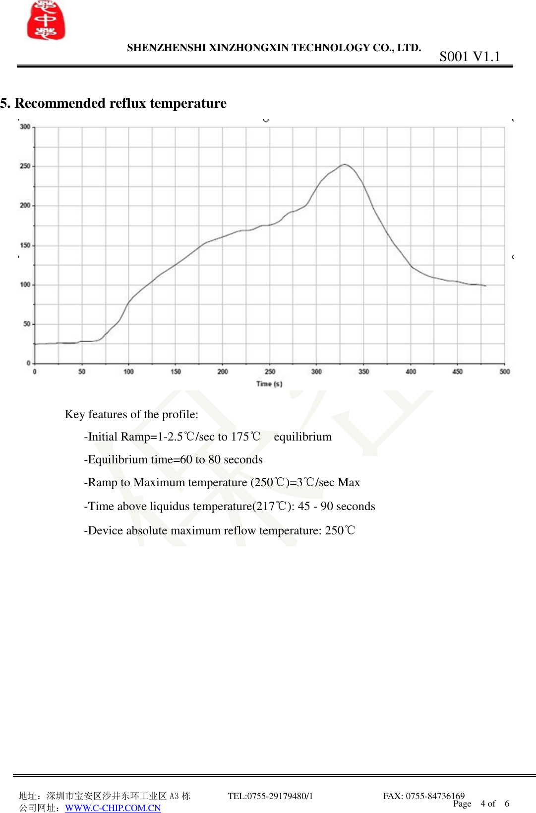                 SHENZHENSHI XINZHONGXIN TECHNOLOGY CO., LTD.                               地址：深圳市宝安区沙井东环工业区 A3 栋         TEL:0755-29179480/1                              FAX: 0755-84736169       公司网址：WWW.C-CHIP.COM.CN S001 V1.1 Page    4 of    6   5. Recommended reflux temperature   Key features of the profile:       -Initial Ramp=1-2.5℃/sec to 175℃  equilibrium       -Equilibrium time=60 to 80 seconds       -Ramp to Maximum temperature (250℃)=3℃/sec Max       -Time above liquidus temperature(217℃): 45 - 90 seconds       -Device absolute maximum reflow temperature: 250℃              