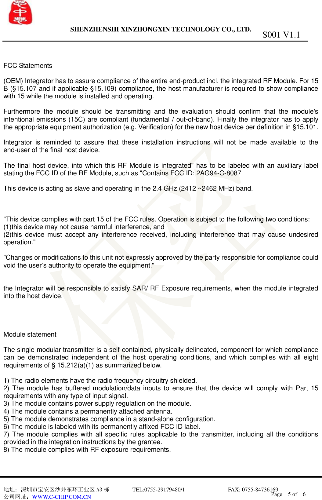                 SHENZHENSHI XINZHONGXIN TECHNOLOGY CO., LTD.                               地址：深圳市宝安区沙井东环工业区 A3 栋         TEL:0755-29179480/1                              FAX: 0755-84736169       公司网址：WWW.C-CHIP.COM.CN S001 V1.1 Page    5 of    6     FCC Statements  (OEM) Integrator has to assure compliance of the entire end-product incl. the integrated RF Module. For 15 B (&sect;15.107 and if applicable &sect;15.109) compliance, the host manufacturer is required to show compliance with 15 while the module is installed and operating.  Furthermore  the  module  should  be  transmitting  and  the  evaluation  should  confirm  that  the  module's intentional emissions (15C) are compliant (fundamental / out-of-band). Finally the integrator has to apply the appropriate equipment authorization (e.g. Verification) for the new host device per definition in &sect;15.101.  Integrator  is  reminded  to  assure  that  these  installation  instructions  will  not  be  made  available  to  the end-user of the final host device.  The final host device, into which this RF Module is integrated" has  to be labeled with an auxiliary label stating the FCC ID of the RF Module, such as "Contains FCC ID: 2AG94-C-8087  This device is acting as slave and operating in the 2.4 GHz (2412 ~2462 MHz) band.    "This device complies with part 15 of the FCC rules. Operation is subject to the following two conditions: (1)this device may not cause harmful interference, and (2)this  device  must  accept  any  interference  received,  including  interference  that  may  cause  undesired operation."  "Changes or modifications to this unit not expressly approved by the party responsible for compliance could void the user&rsquo;s authority to operate the equipment."   the Integrator will be responsible to satisfy SAR/ RF Exposure requirements, when the module integrated into the host device.     Module statement  The single-modular transmitter is a self-contained, physically delineated, component for which compliance can  be  demonstrated  independent  of  the  host  operating  conditions,  and  which  complies  with  all  eight requirements of &sect; 15.212(a)(1) as summarized below.    1) The radio elements have the radio frequency circuitry shielded.     2)  The module  has  buffered modulation/data  inputs  to  ensure that  the device  will  comply  with  Part  15 requirements with any type of input signal. 3) The module contains power supply regulation on the module. 4) The module contains a permanently attached antenna. 5) The module demonstrates compliance in a stand-alone configuration. 6) The module is labeled with its permanently affixed FCC ID label. 7) The module  complies with all  specific  rules  applicable to the  transmitter, including all  the conditions provided in the integration instructions by the grantee. 8) The module complies with RF exposure requirements.   