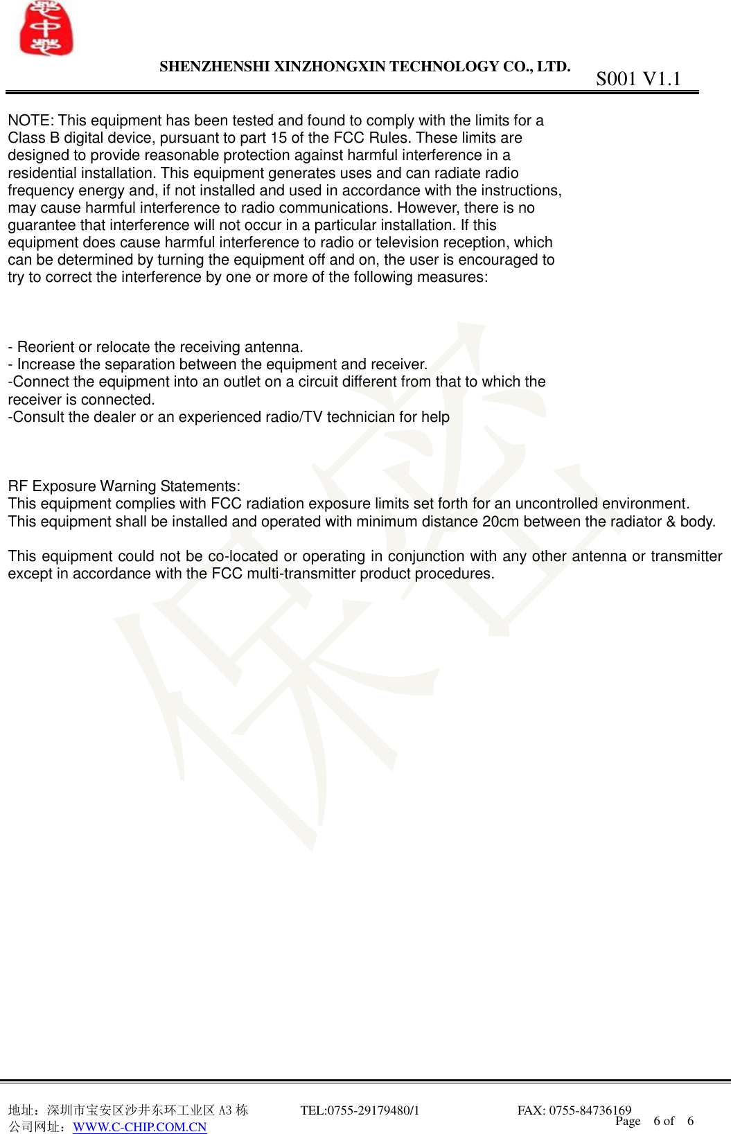                 SHENZHENSHI XINZHONGXIN TECHNOLOGY CO., LTD.                               地址：深圳市宝安区沙井东环工业区 A3 栋         TEL:0755-29179480/1                              FAX: 0755-84736169       公司网址：WWW.C-CHIP.COM.CN S001 V1.1 Page    6 of    6    NOTE: This equipment has been tested and found to comply with the limits for a Class B digital device, pursuant to part 15 of the FCC Rules. These limits are designed to provide reasonable protection against harmful interference in a residential installation. This equipment generates uses and can radiate radio frequency energy and, if not installed and used in accordance with the instructions, may cause harmful interference to radio communications. However, there is no guarantee that interference will not occur in a particular installation. If this equipment does cause harmful interference to radio or television reception, which can be determined by turning the equipment off and on, the user is encouraged to try to correct the interference by one or more of the following measures:    - Reorient or relocate the receiving antenna. - Increase the separation between the equipment and receiver. -Connect the equipment into an outlet on a circuit different from that to which the receiver is connected. -Consult the dealer or an experienced radio/TV technician for help    RF Exposure Warning Statements: This equipment complies with FCC radiation exposure limits set forth for an uncontrolled environment. This equipment shall be installed and operated with minimum distance 20cm between the radiator &amp; body.  This equipment could not be co-located or operating in conjunction with any other antenna or transmitter except in accordance with the FCC multi-transmitter product procedures. 