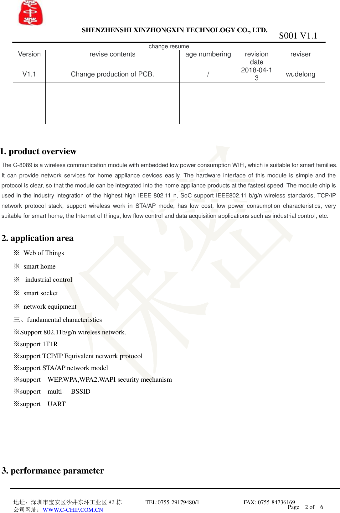                SHENZHENSHI XINZHONGXIN TECHNOLOGY CO., LTD.                               地址：深圳市宝安区沙井东环工业区 A3 栋         TEL:0755-29179480/1                              FAX: 0755-84736169       公司网址：WWW.C-CHIP.COM.CN S001 V1.1 Page    2 of    6  change resume Version  revise contents  age numbering  revision date  reviser V1.1  Change production of PCB.  /  2018-04-13  wudelong                             1. product overview The C-8089 is a wireless communication module with embedded low power consumption WIFI, which is suitable for smart families. It  can provide network  services for home  appliance devices  easily. The  hardware interface of  this module is  simple and  the protocol is clear, so that the module can be integrated into the home appliance products at the fastest speed. The module chip is used in the industry integration of the highest high IEEE 802.11 n, SoC support IEEE802.11 b/g/n wireless standards, TCP/IP network  protocol  stack,  support  wireless  work  in  STA/AP  mode,  has  low  cost,  low  power  consumption  characteristics,  very suitable for smart home, the Internet of things, low flow control and data acquisition applications such as industrial control, etc.  2. application area   ※  Web of Things ※  smart home ※   industrial control ※  smart socket ※  network equipment 三、fundamental characteristics ※Support 802.11b/g/n wireless network. ※support 1T1R   ※support TCP/IP Equivalent network protocol ※support STA/AP network model ※support    WEP,WPA,WPA2,WAPI security mechanism ※support    multi-  BSSID ※support    UART      3. performance parameter 